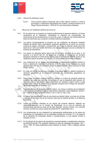 SEC - División de Ingeniería de Electricidad P á g i n a 4 | 13
6.2.6 Informe de verificación inicial
6.2.6.1 Todo proyecto eléctrico declarado ante la SEC deberá contener un informe
de ensayos y mediciones describiendo las pruebas y ensayos descrito en el
Pliego Técnico Normativo – RTIC N°18 y los instrumentos utilizados
6.3 Planos de una instalación eléctrica de consumo
6.3.1 En los planos de un proyecto se mostrará gráficamente el esquema eléctrico y la forma
constructiva de la instalación, indicándose la ubicación de componentes, las
dimensiones de las canalizaciones, su recorrido y tipo, en general, las características de
todos los elementos que componen el sistema eléctrico proyectado.
6.3.2 Los planos correspondientes al proyecto de una instalación se dibujaran mediante
software de dibujos CAD o equivalente, quedando resaltado en el mismo, los circuitos,
cuadros de cargas, unilineales y componentes, por lo que se deberán utilizar para esto
layers de un color que resalten del fondo y de una sección mayor que las a utilizadas en
la planta de arquitectura.
6.3.3 Los planos se dibujarán sobre alguno de los formatos normales de la serie A, de
acuerdo a la Norma Nch 13. Se evitará en lo posible el empleo de los formatos
alargados indicados en dicha norma, para lo cual se recomienda efectuar cortes en los
respectivos planos de planta. En el anexo 17.1 se muestran los formatos indicados.
6.3.4 Las rotulaciones de los planos correspondientes a instalaciones interiores tendrán la
forma y distribución mostrada en el Anexo 17.2. En caso de ser necesario se podrá
agregar algún otro tipo de rotulación, la que no deberá interferir con lo prescrito en este
Pliego Técnico.
6.3.5 En cada una de las láminas que componen el proyecto eléctrico, deberá mostrarse la
ubicación geográfica de la instalación indicando las coordenadas geográficas de
ubicación.
6.3.6 Para cumplir el objetivo indicado en 6.3.4, bastará un croquis de ubicación donde se
muestren las calles que delimitan la manzana en que la propiedad está ubicada. En
caso que esto no sea posible, alguna referencia con respecto a algún camino o calle
pública. Este croquis se colocará en el recuadro rotulado como "Croquis de ubicación"
del formato mostrado en el Anexo 17.2.
6.3.7 Todas las láminas de los planos deberán indicar, a lo menos, el destino de la instalación
y los números correlativos y total de cada lámina. (Ejemplos: Casa Habitación, lámina 1
de 1: edificio de departamentos, lámina 1 de 3, 2 de 3 y 3 de 3, etc).
6.3.8 En planos que comprenden más de una lámina se deberá indicar, una lista con el título
y descripción de cada una de las mismas. Esta lista se repetirá también en la Memoria
Explicativa.
6.3.9 Todos los símbolos utilizados en los planos del proyecto eléctrico, deberán ser
claramente descritos en un Cuadro de Simbología, en el cual se indicarán las
características técnicas de cada uno de ellos (Ejemplo: nombre, función, uso, corriente
nominal, corriente de ruptura, grado de protección IP, materialidad, etc.).
6.3.10 Los componentes de una instalación se representarán gráficamente en los planos de
arquitectura y/o topográficos con la simbología indicada en el Anexo 17.3, sin perjuicio
de la utilización de simbología distinta o complementaria, la cual deberá cumplir lo
indicado en 6.3.9.
6.3.11 En los dibujos de los planos de arquitectura correspondientes a instalaciones interiores,
se utilizará la escala 1:50, pudiendo utilizarse en caso de necesidad las escalas 1:20, 1:
100 y 1:200. En casos justificados podrá utilizarse la escala 1:500 o múltiplos enteros
de ella.
 