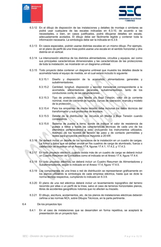 SEC - División de Ingeniería de Electricidad P á g i n a 5 | 13
6.3.12 En el dibujo de disposición de las instalaciones y detalles de montaje o similares se
podrá usar cualquiera de las escalas indicadas en 6.3.10, de acuerdo a las
necesidades, o bien, en casos justificados, podrá dibujarse detalles sin escala,
adecuadamente acotados. El dibujo debe ser fácilmente legible y contener toda la
información necesaria. La simbología debe ser la indicada en 6.3.9.
6.3.13 En casos especiales, podrán usarse distintas escalas en un mismo dibujo. Por ejemplo,
en el plano de perfil de una línea podrá usarse una escala en el sentido horizontal y otra
distinta en el vertical.
6.3.14 La interconexión eléctrica de los distintos alimentadores, circuitos y equipos, así como
sus principales características dimensionales y las características de las protecciones
de toda la instalación, se mostrarán en un diagrama unilineal.
6.3.15 Todo proyecto debe contener un diagrama unilineal que muestre los detalles desde la
acometida hasta el equipo de medida, en el cual estará incluido lo siguiente:
6.3.15.1 Diseño y disposición de la acometida, alimentadores generales y
subalimentadores.
6.3.15.2 Cantidad, longitud, disposición y sección transversal correspondiente a la
acometida, alimentadores generales, subalimentadores, tanto de los
conductores como de las canalizaciones.
6.3.15.3 Tipo de protección, para Media y/o Baja Tensión, valor de la corriente
nominal, nivel de corriente de ruptura, curvas de operación, marcas y modelo
de la protección.
6.3.15.4 Para los empalmes de media tensión debe incluirse los datos técnicos del
transformador y sus protocolos de ensayos.
6.3.15.5 Detalle de la distribución de circuitos en Media y Baja Tensión cuando
corresponda.
6.3.15.6 Sistema de puesta a tierra, donde se indique el valor de resistencia de
puesta a tierra y todas las características técnicas de cada uno de los
elementos pertenecientes a esta, incluyendo los instrumentos utilizados.
Además, de los niveles de tensión de paso y de contacto permisibles y
reales para proyectos eléctricos mayores a 20 kW.
6.3.16 Se deberá incluir un detalle de los consumos de la instalación en un cuadro de cargas.
La forma y datos que se deben anotar en los cuadros de carga de alumbrado, fuerza o
calefacción se muestran en el Anexo 17.4, figuras 17.4.1, 17.4.2, y 17.4.3.
6.3.17 En todo proyecto eléctrico, cuando exista más de un cuadro de carga se deberá incluir
un Cuadro Resumen de Consumos como el indicado en el Anexo 17.4, figura 17.4.4.
6.3.18 En todo proyecto eléctrico, se deberá incluir un Cuadro Resumen de Alimentadores y
Subalimentadores, según lo indicado en el Anexo 17.4, figura 17.4.5.
6.3.19 Los componentes de una línea o red de distribución se representaran gráficamente en
los planos utilizando la simbología de cada empresa eléctrica, hasta que se dicte la
norma técnica respectiva, cumpliendo lo indicado en 6.3.9.
6.3.20 El plano de una red eléctrica deberá incluir un levantamiento topográfico del terreno
recorrido por ellas o un perfil de la línea, salvo el caso de terrenos horizontales planos,
libres de accidentes geográficos notorios que no afecten su trazado.
6.3.21 El dibujo, escritura, acotamientos, etc. de los planos de instalaciones eléctricas deberán
ceñirse a las normas NCh, sobre Dibujos Técnicos, en la parte pertinente.
6.4 De los proyectos tipo
6.4.1 En el caso de instalaciones que se desarrollen en forma repetitiva, se aceptará la
presentación de un proyecto tipo.
 