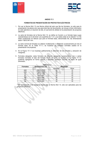 SEC - División de Ingeniería de Electricidad P á g i n a 6 | 13
ANEXO 17.1
FORMATOS DE PRESENTACIÓN DE PROYECTOS ELÉCTRICOS
1. Por ser la Norma Nch 13 una Norma oficial del país que fija los formatos, no sólo para la
presentación de planos sino que para todo tipo de documentos, se incluye a título informativo
en este apéndice un resumen de ella, el cual será de utilidad en la presentación de proyectos
eléctricos.
2. La serie de formatos de la Norma Nch 13, se define en función a un formato base cuyas
características son la de tener una superficie de 1 m2 y sus lados estar en la relación 1:2. De
estas condiciones se deduce que para el formato base, denominado A0, las dimensiones
serán 1189 X 841 mm.
3. La serie normal de formatos se obtiene multiplicando o dividiendo sucesivamente por dos el
formato base. En la Tabla 17.1.1, se muestran los formatos normales usados en la
presentación de proyectos.
4. En la Figura 17.1.1 se muestran gráficamente la obtención de los formatos y ubicación de
márgenes.
5. Formatos alargados: estos formatos se obtienen agregando sucesivamente uno o varios
formatos normales al lado del formato inicial, tal como se muestra en la Figura 17.1.2,
pudiendo agregarse en forma vertical o apaisada, haciendo coincidir los lados de igual
dimensión.
Tabla 17.1.1
Formatos Dimensiones mm Márgenes*
Izquierdo Otros
4A0 1682 X 2378 35 15
2A0 1189 X 1682 35 15
A0 841 X 1189 35 10
A1 594 X 841 30 10
A2 420 X 594 30 10
A3 297 X 420 30 10
A4 210 X 297 30 10
* No corresponde a los márgenes fijados por la Norma Nch 13, sólo son aplicables para los
proyectos eléctricos.
 