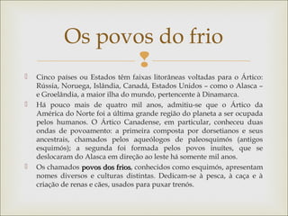 
 Cinco países ou Estados têm faixas litorâneas voltadas para o Ártico:
Rússia, Noruega, Islândia, Canadá, Estados Unidos – como o Alasca –
e Groelândia, a maior ilha do mundo, pertencente à Dinamarca.
 Há pouco mais de quatro mil anos, admitiu-se que o Ártico da
América do Norte foi a última grande região do planeta a ser ocupada
pelos humanos. O Ártico Canadense, em particular, conheceu duas
ondas de povoamento: a primeira composta por dorsetianos e seus
ancestrais, chamados pelos aqueólogos de paleosquimós (antigos
esquimós); a segunda foi formada pelos povos inuítes, que se
deslocaram do Alasca em direção ao leste há somente mil anos.
 Os chamados povos dos friospovos dos frios, conhecidos como esquimós, apresentam
nomes diversos e culturas distintas. Dedicam-se à pesca, à caça e à
criação de renas e cães, usados para puxar trenós.
Os povos do frio
 