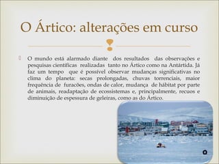
 O mundo está alarmado diante dos resultados das observações e
pesquisas científicas realizadas tanto no Ártico como na Antártida. Já
faz um tempo que é possível observar mudanças significativas no
clima do planeta: secas prolongadas, chuvas torrenciais, maior
frequência de furacões, ondas de calor, mudança de hábitat por parte
de animais, readaptação de ecossistemas e, principalmente, recuos e
diminuição de espessura de geleiras, como as do Ártico.
O Ártico: alterações em curso
 