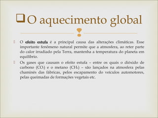 
 O efeito estufaefeito estufa é a principal causa das alterações climáticas. Esse
importante fenômeno natural permite que a atmosfera, ao reter parte
do calor irradiado pela Terra, mantenha a temperatura do planeta em
equilíbrio.
 Os gases que causam o efeito estufa – entre os quais o dióxido de
carbono (CO2) e o metano (CH4) – são lançados na atmosfera pelas
chaminés das fábricas, pelos escapamento do veículos automotores,
pelas queimadas de formações vegetais etc.
O aquecimento global
 