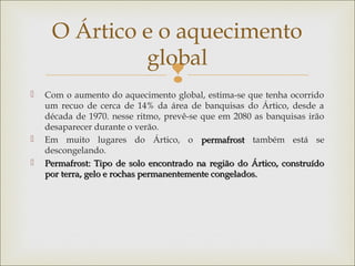 
 Com o aumento do aquecimento global, estima-se que tenha ocorrido
um recuo de cerca de 14% da área de banquisas do Ártico, desde a
década de 1970. nesse ritmo, prevê-se que em 2080 as banquisas irão
desaparecer durante o verão.
 Em muito lugares do Ártico, o permafrostpermafrost também está se
descongelando.
 Permafrost: Tipo de solo encontrado na região do Ártico, construídoPermafrost: Tipo de solo encontrado na região do Ártico, construído
por terra, gelo e rochas permanentemente congelados.por terra, gelo e rochas permanentemente congelados.
O Ártico e o aquecimento
global
 