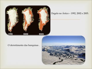 
Degelo no Ártico – 1992, 2002 e 2005.
O derretimento das banquisas .
 