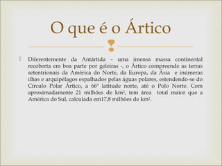 
 Diferentemente da Antártida – uma imensa massa continental
recoberta em boa parte por geleiras -, o Ártico compreende as terras
setentrionais da América do Norte, da Europa, da Ásia e inúmeras
ilhas e arquipélagos espalhados pelas águas polares, estendendo-se do
Círculo Polar Ártico, a 66º latitude norte, até o Polo Norte. Com
aproximadamente 21 milhões de km², tem área total maior que a
América do Sul, calculada em17,8 milhões de km².
O que é o Ártico
 