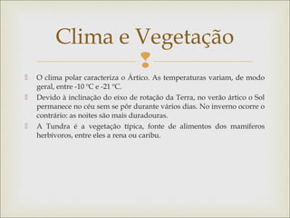 
 O clima polar caracteriza o Ártico. As temperaturas variam, de modo
geral, entre -10 ºC e -21 ºC.
 Devido à inclinação do eixo de rotação da Terra, no verão ártico o Sol
permanece no céu sem se pôr durante vários dias. No inverno ocorre o
contrário: as noites são mais duradouras.
 A Tundra é a vegetação típica, fonte de alimentos dos mamíferos
herbívoros, entre eles a rena ou caribu.
Clima e Vegetação
 