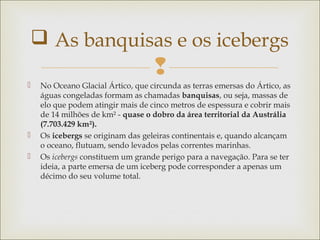 
 No Oceano Glacial Ártico, que circunda as terras emersas do Ártico, as
águas congeladas formam as chamadas banquisas, ou seja, massas de
elo que podem atingir mais de cinco metros de espessura e cobrir mais
de 14 milhões de km² - quase o dobro da área territorial da Austrália
(7.703.429 km²).
 Os icebergs se originam das geleiras continentais e, quando alcançam
o oceano, flutuam, sendo levados pelas correntes marinhas.
 Os icebergs constituem um grande perigo para a navegação. Para se ter
ideia, a parte emersa de um iceberg pode corresponder a apenas um
décimo do seu volume total.
 As banquisas e os icebergs
 