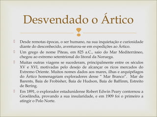 
 Desde remotas épocas, o ser humano, na sua inquietação e curiosidade
diante do desconhecido, aventurou-se em expedições ao Ártico.
 Um grego de nome Piteas, em 825 a.C., saio do Mar Mediterrâneo,
chegou ao extremo setentrional do litoral da Noruega.
 Muitas outras viagens se sucederam, principalmente entre os séculos
XV e XVI, motivadas pelo desejo de alcançar os ricos mercados do
Extremo Oriente. Muitos nomes dados aos mares, ilhas e arquipélagos
do Ártico homenageiam exploradores desse “ Mar Branco”. Mar de
Barents, Baía de Frobisher, Baía de Hudson, Baía de Baffinm, Estreito
de Bering.
 Em 1891, o explorador estadunidense Robert Edwin Peary contornou a
Groelândia, provando a sua insularidade, e em 1909 foi o primeiro a
atingir o Polo Norte.
Desvendado o Ártico
 