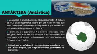 ANTÁRTIDA (Antártica)
 A Antártica é um continente de aproximadamente 14 milhões
de km2, quase totalmente coberto por um manto de gelo que
pode ultrapassar 4.500 metros de espessura e que constitui na
maior reserva de água doce do planeta;
 Continente dos superlativos  o mais frio | mais seco | mais
alto (três vezes mais alta que qualquer outro continente), que
mais venta, mais remoto, mais desconhecido e mais preservado
de todos os continentes;
 98% da sua superfície está permanentemente recoberta por
um manto de gelo, que atinge quase cinco quilômetros de
espessura.
 