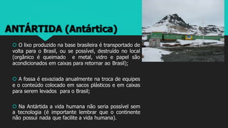 ANTÁRTIDA (Antártica)
 O lixo produzido na base brasileira é transportado de
volta para o Brasil, ou se possível, destruído no local
(orgânico é queimado e metal, vidro e papel são
acondicionados em caixas para retornar ao Brasil);
 A fossa é esvaziada anualmente na troca de equipes
e o conteúdo colocado em sacos plásticos e em caixas
para serem levados para o Brasil;
 Na Antártida a vida humana não seria possível sem
a tecnologia (é importante lembrar que o continente
não possui nada que facilite a vida humana).
 