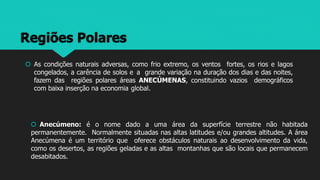 Regiões Polares
 As condições naturais adversas, como frio extremo, os ventos fortes, os rios e lagos
congelados, a carência de solos e a grande variação na duração dos dias e das noites,
fazem das regiões polares áreas ANECÚMENAS, constituindo vazios demográficos
com baixa inserção na economia global.
 Anecúmeno: é o nome dado a uma área da superfície terrestre não habitada
permanentemente. Normalmente situadas nas altas latitudes e/ou grandes altitudes. A área
Anecúmena é um território que oferece obstáculos naturais ao desenvolvimento da vida,
como os desertos, as regiões geladas e as altas montanhas que são locais que permanecem
desabitados.
 