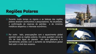 Regiões Polares
 Durante muito tempo os rigores e as belezas das regiões
polares atraíram aventureiros e pesquisadores. Na atualidade,
a confirmação de reservas de petróleo e de minérios
metálicos despertou o interesse econômico.
 Por outro lado, preocupações com o aquecimento global
apontam para as regiões polares. Os polos guardam cerca de
2% de toda água do planeta em seus glaciares e o
derretimento previsto com o aumento da temperatura global
fará subir o nível dos oceanos.
 