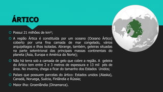 ÁRTICO
 Possui 21 milhões de km²;
 A região Ártica é constituída por um oceano (Oceano Ártico)
coberto por uma fina camada de mar congelado, vários
arquipélagos e ilhas isoladas. Abrange, também, geleiras situadas
na parte setentrional das principais massas continentais do
planeta (Ásia, Europa e América do Norte);
 Não há terra sob a camada de gelo que cobre a região. A geleira
do Ártico tem entre 2 e 3 metros de espessura e 13 mil pés de
área. No inverno, chega a ficar do tamanho dos Estados Unidos;
 Países que possuem parcelas do ártico: Estados unidos (Alaska),
Canadá, Noruega, Suécia, Finlândia e Rússia;
 Maior ilha: Groenlândia (Dinamarca).
 