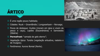 ÁRTICO
 É uma região pouco habitada;
 Cidades: Nuuk – Groenlândia | Longyearbyen – Noruega;
 Povos de destaque: Inuítes (moram em iglus e vivem da
pesca e caça), Lapões (Escandinávia) e Samoiedos
(Sibéria)
 Permafrost: “camada de gelo eterno”;
 Vegetação típica: Tundra (vegetação arbustiva, rasteira e
de musgos);
 Fenômenos: Aurora Boreal (Norte).
 