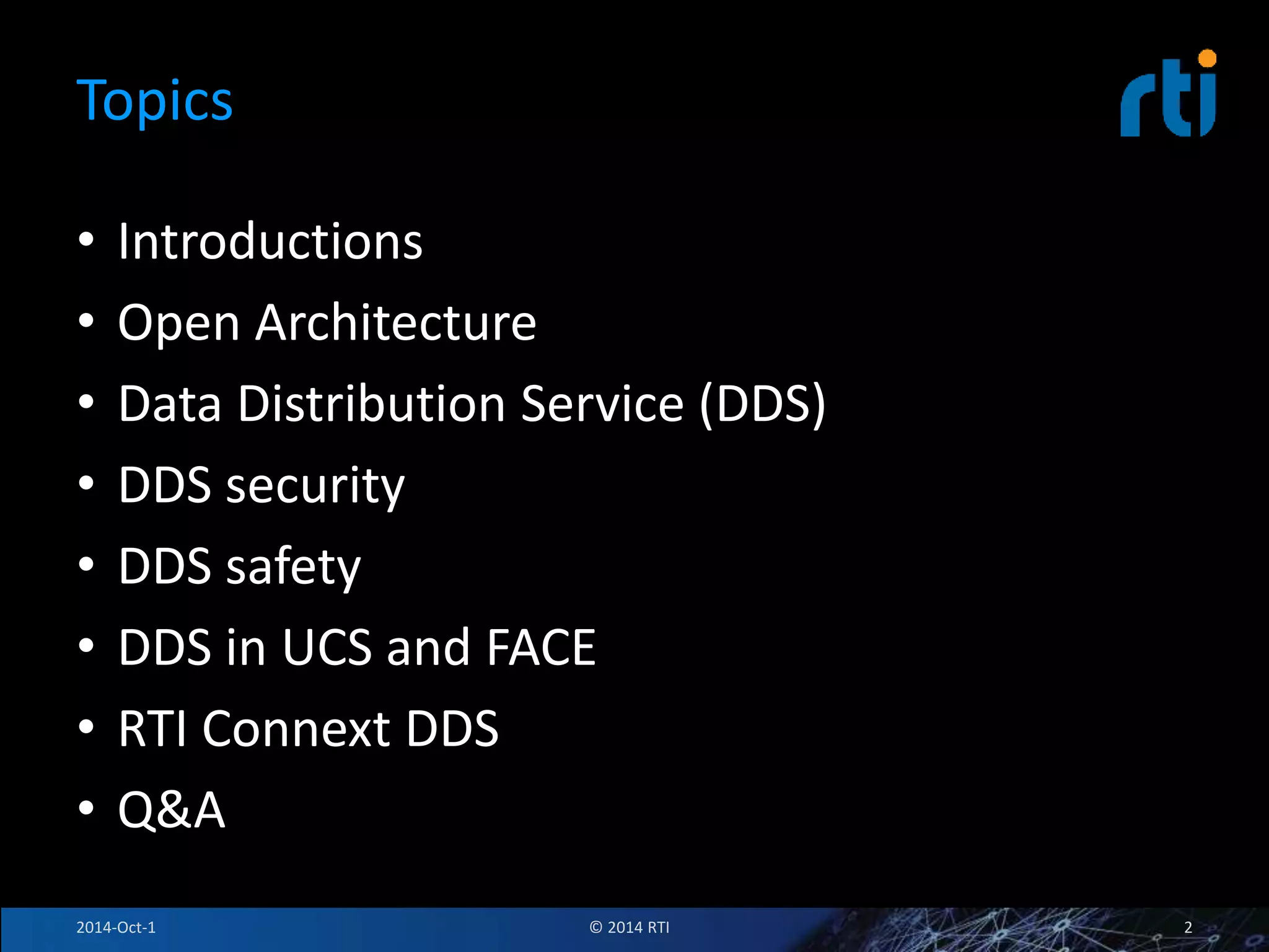 Topics 
• Introductions 
• Open Architecture 
• Data Distribution Service (DDS) 
• DDS security 
• DDS safety 
• DDS in UCS and FACE 
• RTI Connext DDS 
• Q&A 
2014-Oct-1 © 2014 RTI 2 
 