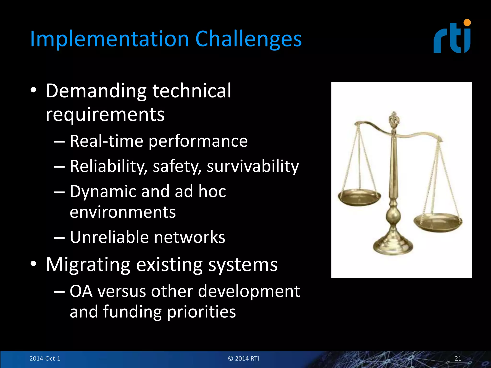 Implementation Challenges 
• Demanding technical 
requirements 
– Real-time performance 
– Reliability, safety, survivability 
– Dynamic and ad hoc 
environments 
– Unreliable networks 
• Migrating existing systems 
– OA versus other development 
and funding priorities 
2014-Oct-1 © 2014 RTI 21 
 