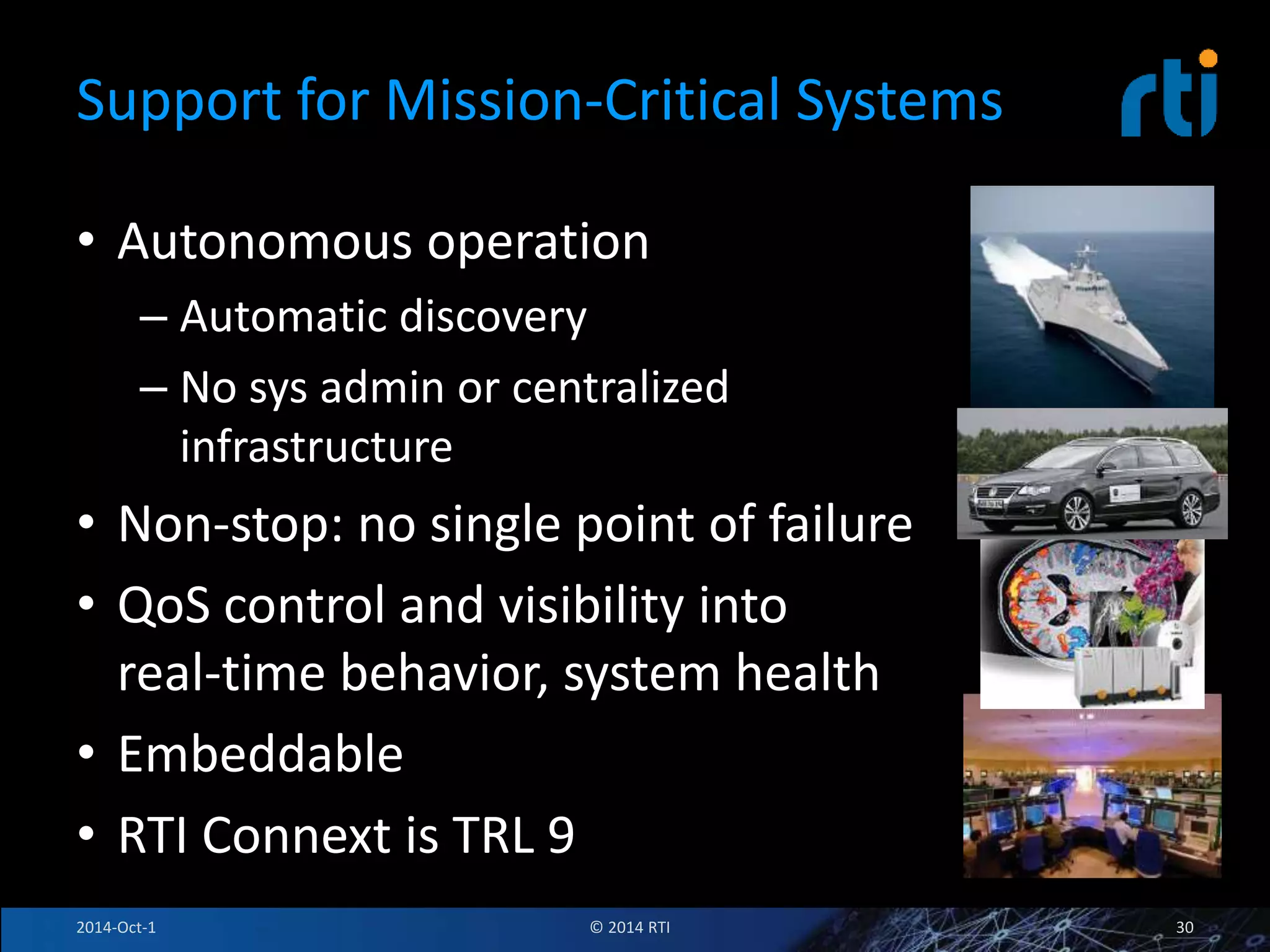 Support for Mission-Critical Systems 
• Autonomous operation 
– Automatic discovery 
– No sys admin or centralized 
infrastructure 
• Non-stop: no single point of failure 
• QoS control and visibility into 
real-time behavior, system health 
• Embeddable 
• RTI Connext is TRL 9 
2014-Oct-1 © 2014 RTI 30 
 