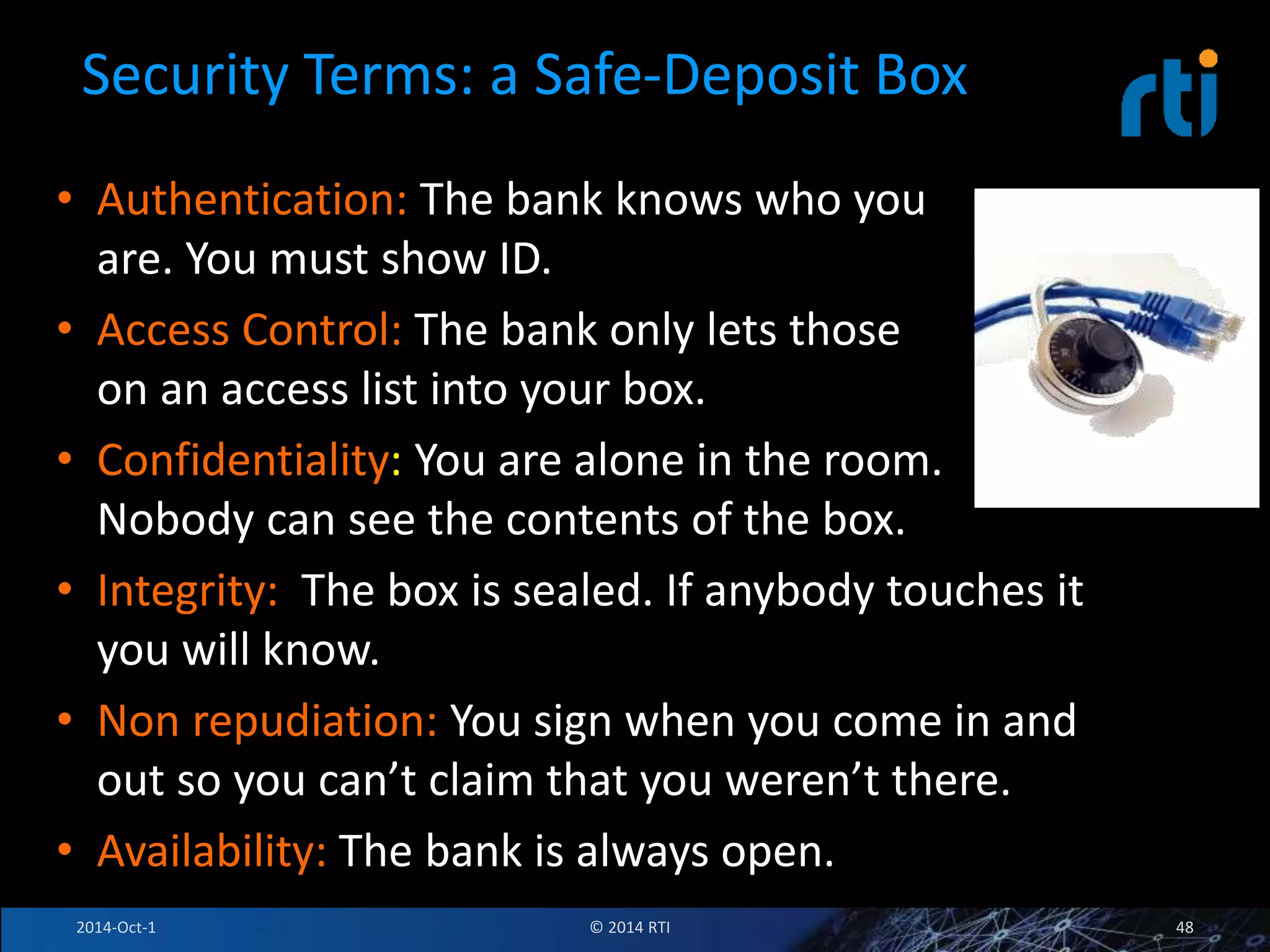 Security Terms: a Safe-Deposit Box 
• Authentication: The bank knows who you 
are. You must show ID. 
• Access Control: The bank only lets those 
on an access list into your box. 
• Confidentiality: You are alone in the room. 
Nobody can see the contents of the box. 
• Integrity: The box is sealed. If anybody touches it 
you will know. 
• Non repudiation: You sign when you come in and 
out so you can’t claim that you weren’t there. 
• Availability: The bank is always open. 
2014-Oct-1 © 2014 RTI 48 
 