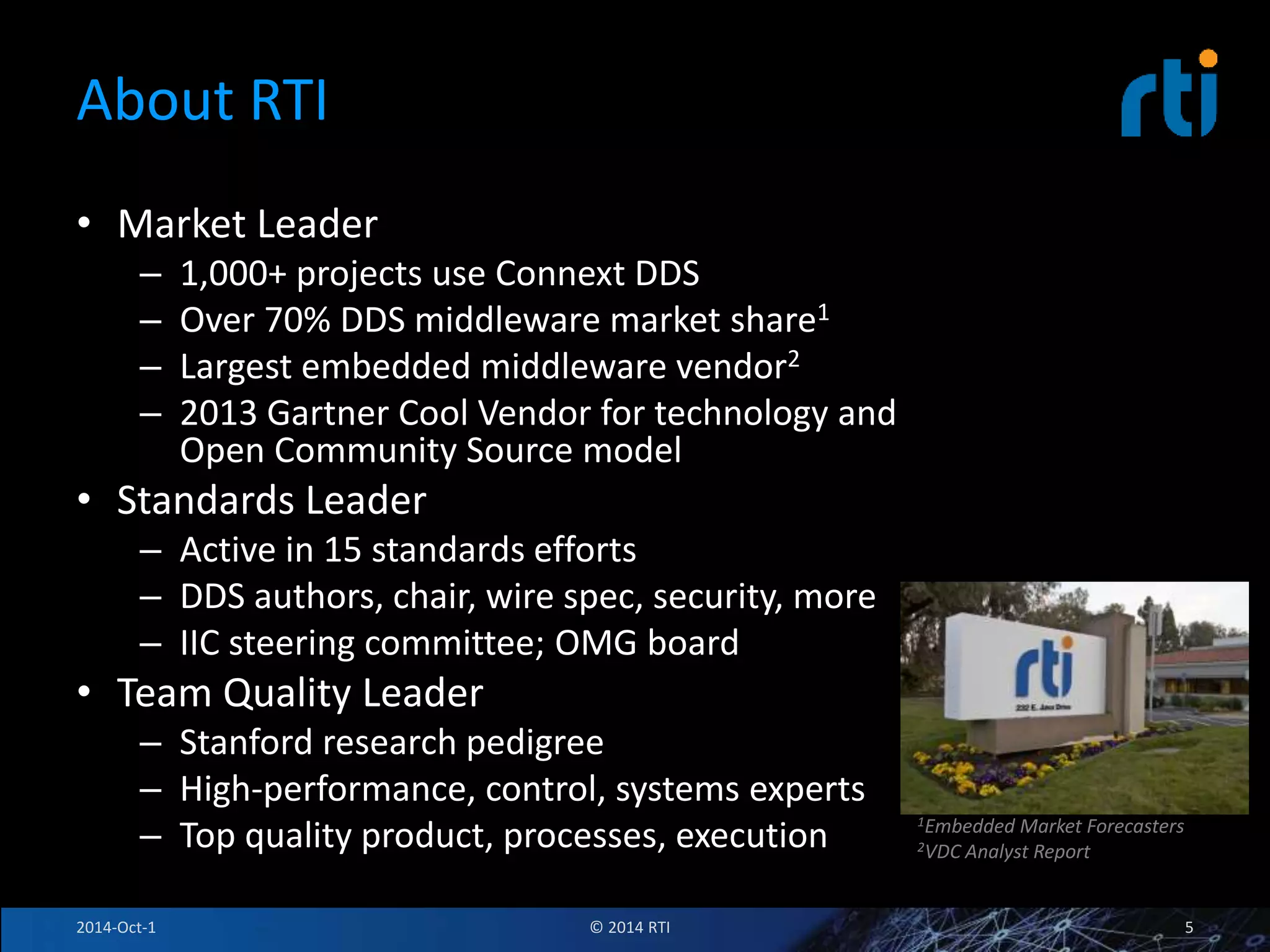About RTI 
• Market Leader 
– 1,000+ projects use Connext DDS 
– Over 70% DDS middleware market share1 
– Largest embedded middleware vendor2 
– 2013 Gartner Cool Vendor for technology and 
Open Community Source model 
• Standards Leader 
– Active in 15 standards efforts 
– DDS authors, chair, wire spec, security, more 
– IIC steering committee; OMG board 
• Team Quality Leader 
– Stanford research pedigree 
– High-performance, control, systems experts 
– Top quality product, processes, execution 
© 2014 RTI 
1Embedded Market Forecasters 
2VDC Analyst Report 
2014-Oct-1 5 
 