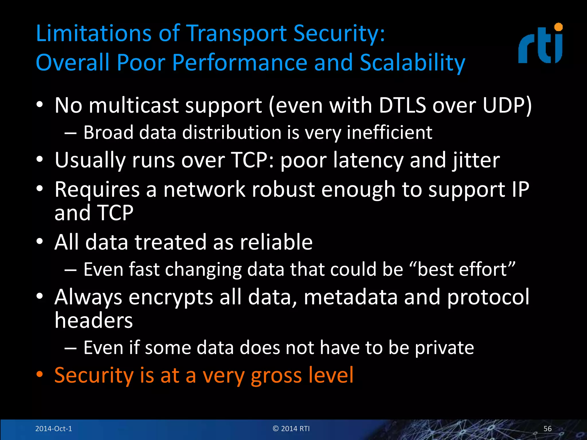 Limitations of Transport Security: 
Overall Poor Performance and Scalability 
• No multicast support (even with DTLS over UDP) 
– Broad data distribution is very inefficient 
• Usually runs over TCP: poor latency and jitter 
• Requires a network robust enough to support IP 
and TCP 
• All data treated as reliable 
– Even fast changing data that could be “best effort” 
• Always encrypts all data, metadata and protocol 
headers 
– Even if some data does not have to be private 
• Security is at a very gross level 
2014-Oct-1 © 2014 RTI 56 
 