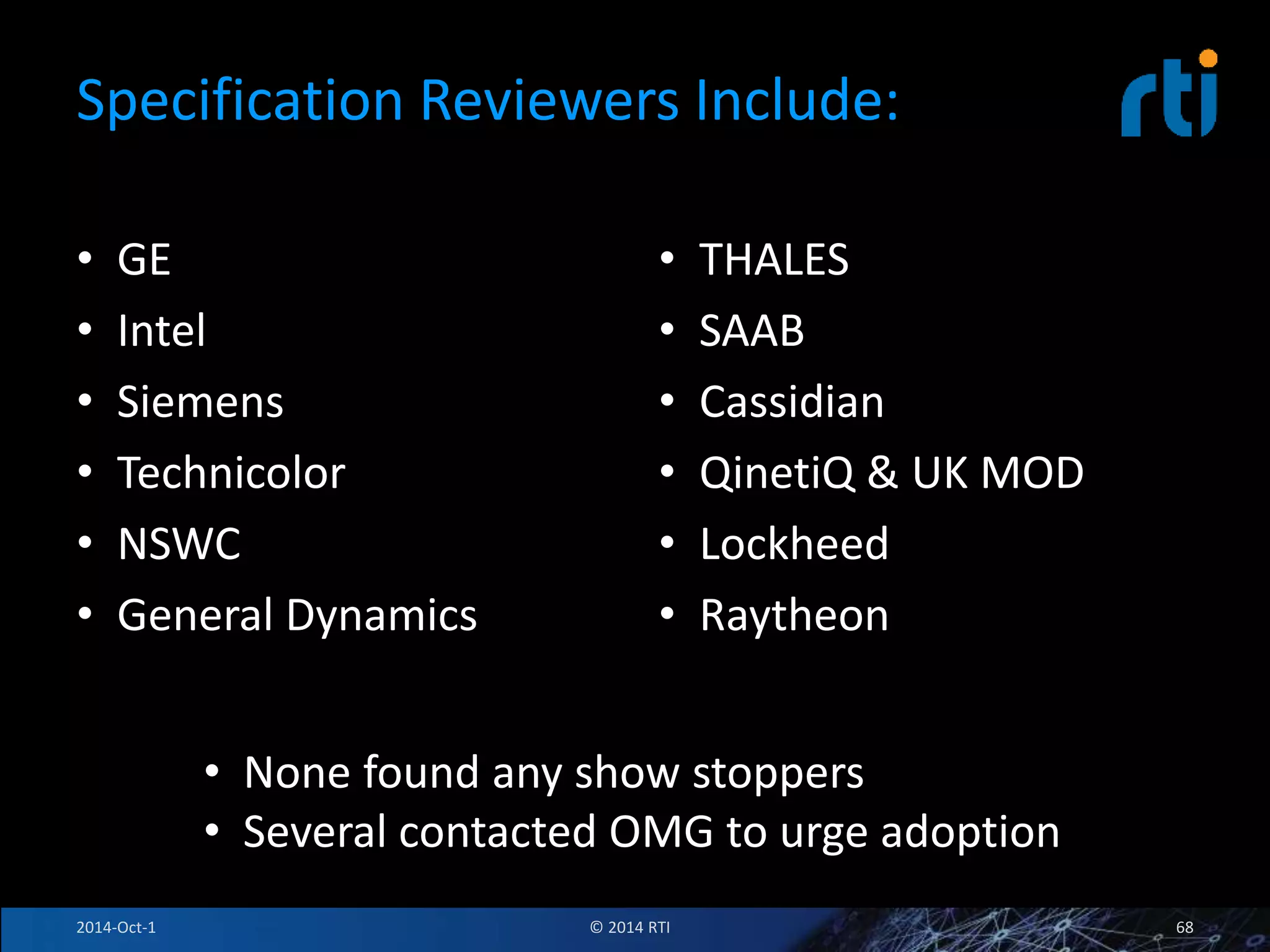 Specification Reviewers Include: 
• GE 
• Intel 
• Siemens 
• Technicolor 
• NSWC 
• General Dynamics 
• THALES 
• SAAB 
• Cassidian 
• QinetiQ & UK MOD 
• Lockheed 
• Raytheon 
• None found any show stoppers 
• Several contacted OMG to urge adoption 
2014-Oct-1 © 2014 RTI 68 
 