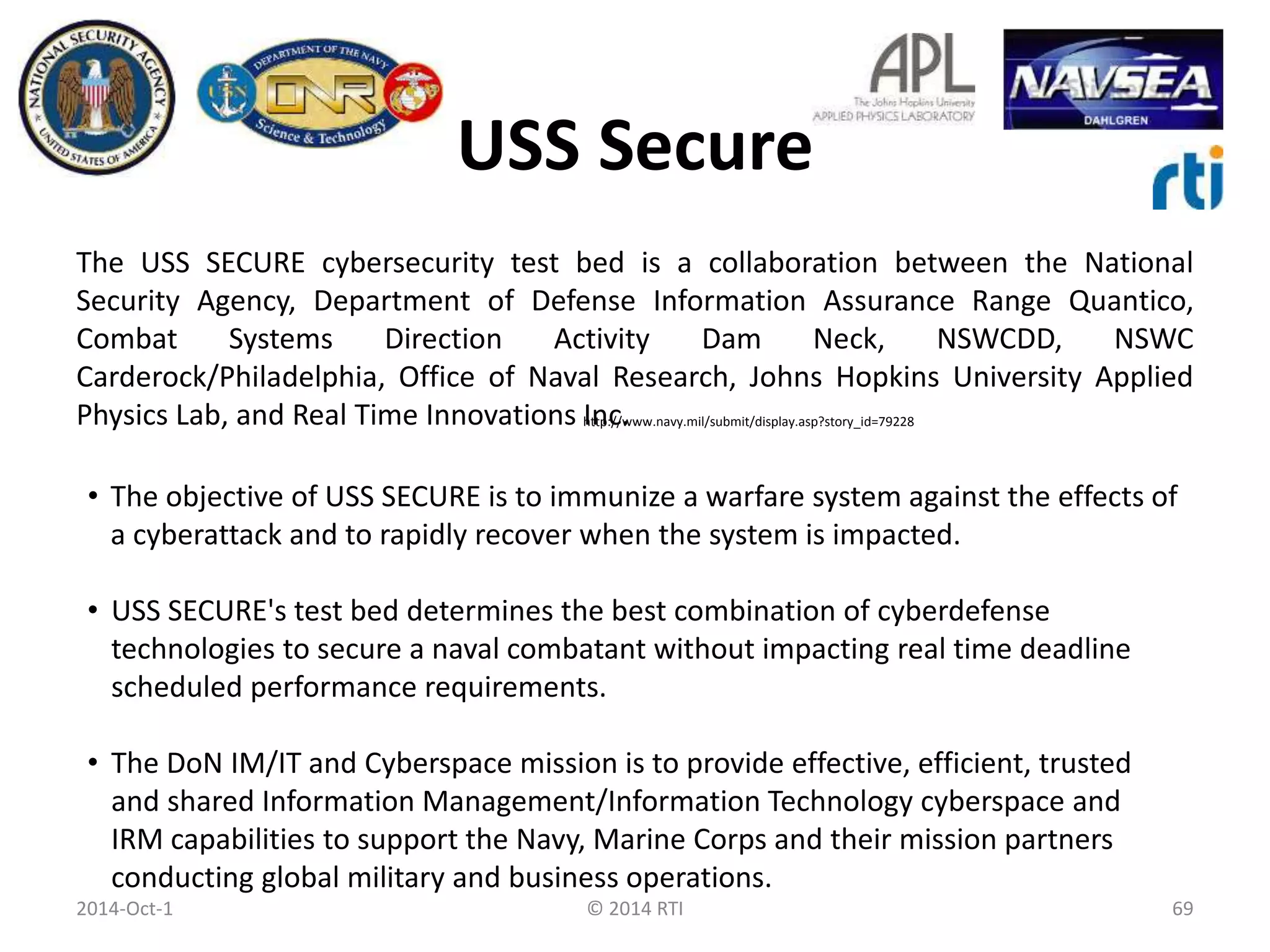 USS Secure 
The USS SECURE cybersecurity test bed is a collaboration between the National 
Security Agency, Department of Defense Information Assurance Range Quantico, 
Combat Systems Direction Activity Dam Neck, NSWCDD, NSWC 
Carderock/Philadelphia, Office of Naval Research, Johns Hopkins University Applied 
Physics Lab, and Real Time Innovations http://Inc. 
www.navy.mil/submit/display.asp?story_id=79228 
• The objective of USS SECURE is to immunize a warfare system against the effects of 
a cyberattack and to rapidly recover when the system is impacted. 
• USS SECURE's test bed determines the best combination of cyberdefense 
technologies to secure a naval combatant without impacting real time deadline 
scheduled performance requirements. 
• The DoN IM/IT and Cyberspace mission is to provide effective, efficient, trusted 
and shared Information Management/Information Technology cyberspace and 
IRM capabilities to support the Navy, Marine Corps and their mission partners 
conducting global military and business operations. 
2014-Oct-1 © 2014 RTI 69 
 