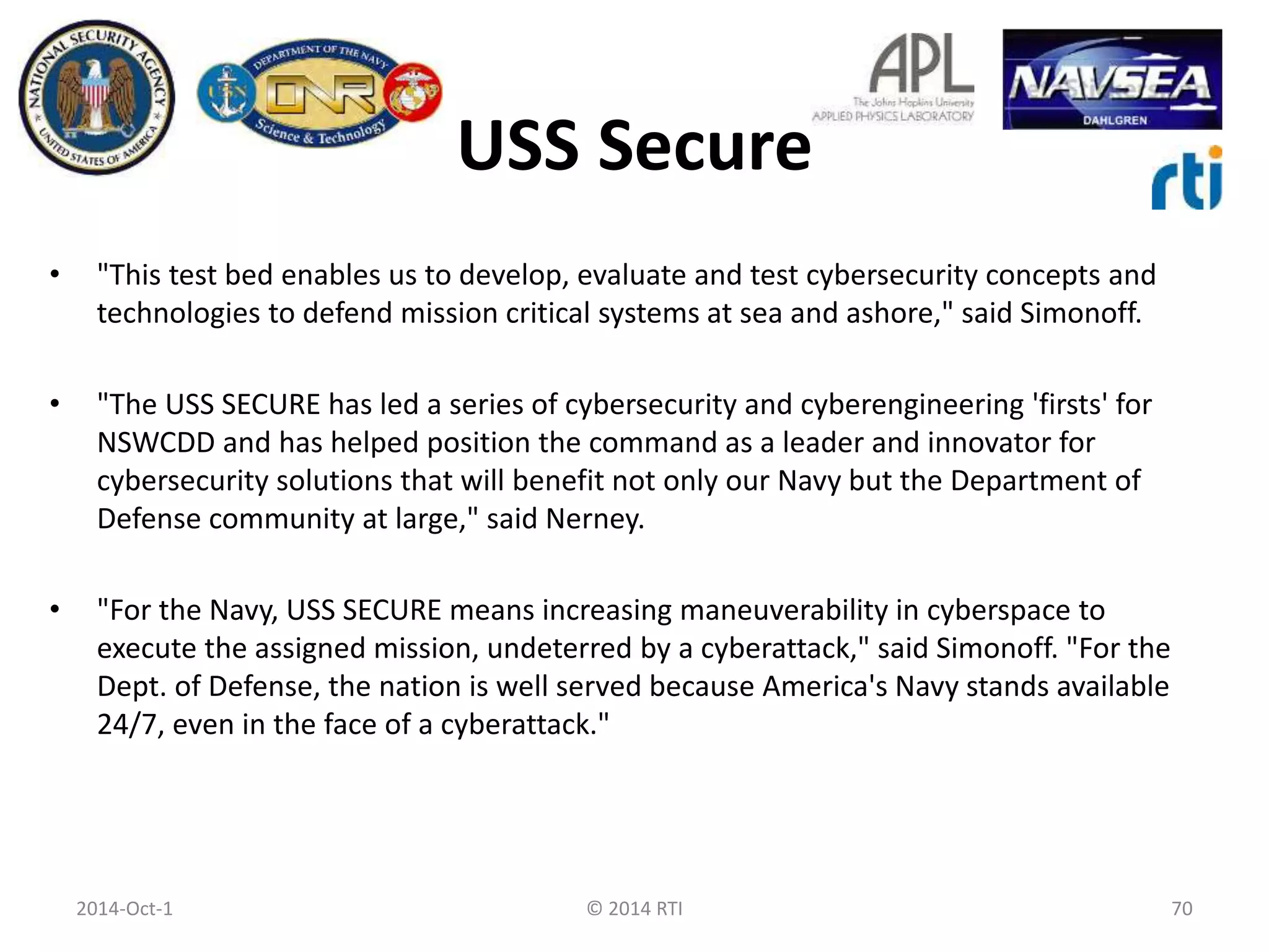 USS Secure 
• "This test bed enables us to develop, evaluate and test cybersecurity concepts and 
technologies to defend mission critical systems at sea and ashore," said Simonoff. 
• "The USS SECURE has led a series of cybersecurity and cyberengineering 'firsts' for 
NSWCDD and has helped position the command as a leader and innovator for 
cybersecurity solutions that will benefit not only our Navy but the Department of 
Defense community at large," said Nerney. 
• "For the Navy, USS SECURE means increasing maneuverability in cyberspace to 
execute the assigned mission, undeterred by a cyberattack," said Simonoff. "For the 
Dept. of Defense, the nation is well served because America's Navy stands available 
24/7, even in the face of a cyberattack." 
2014-Oct-1 © 2014 RTI 70 
 