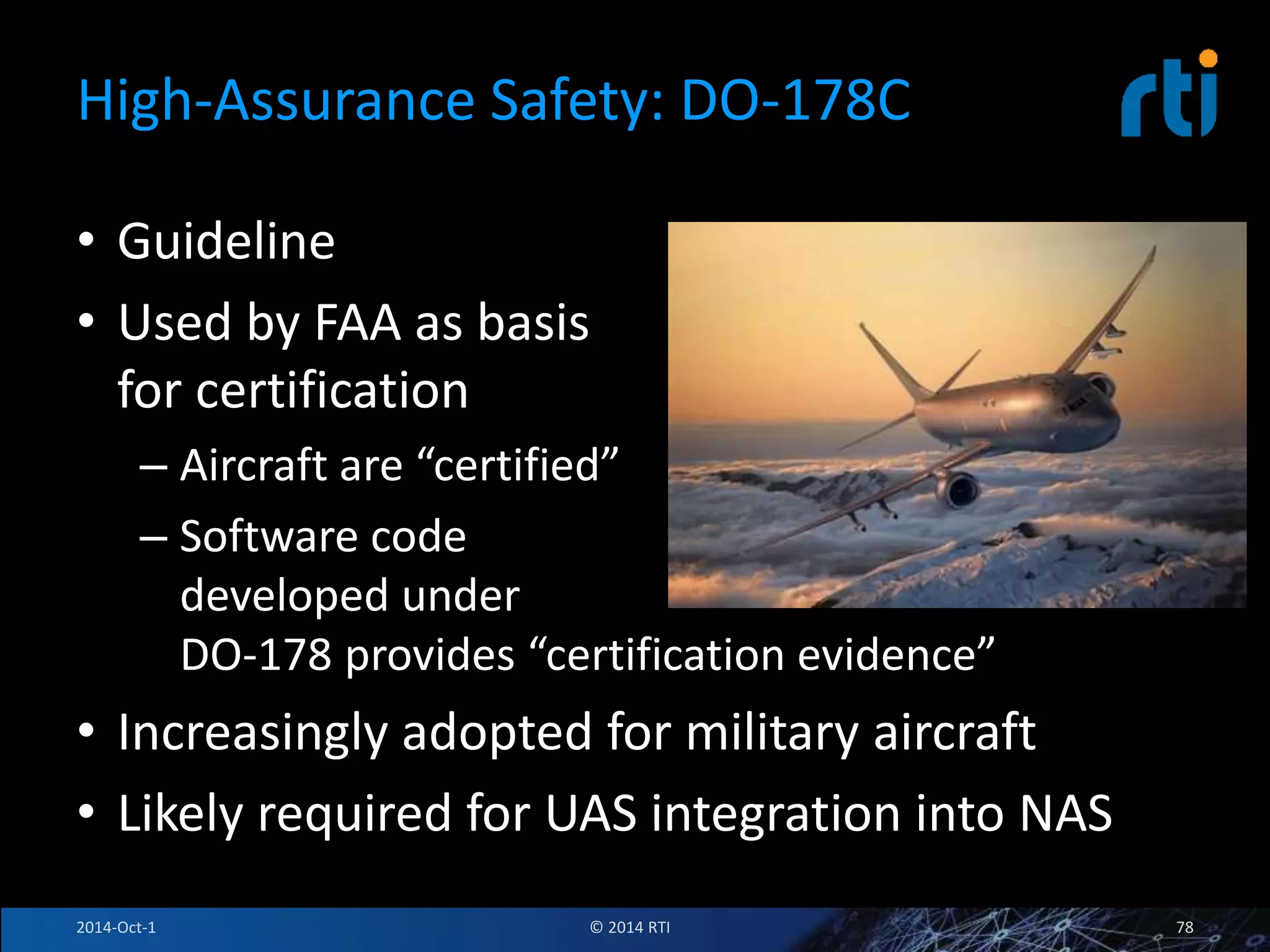 High-Assurance Safety: DO-178C 
• Guideline 
• Used by FAA as basis 
for certification 
– Aircraft are “certified” 
– Software code 
developed under 
DO-178 provides “certification evidence” 
• Increasingly adopted for military aircraft 
• Likely required for UAS integration into NAS 
2014-Oct-1 © 2014 RTI 78 
 