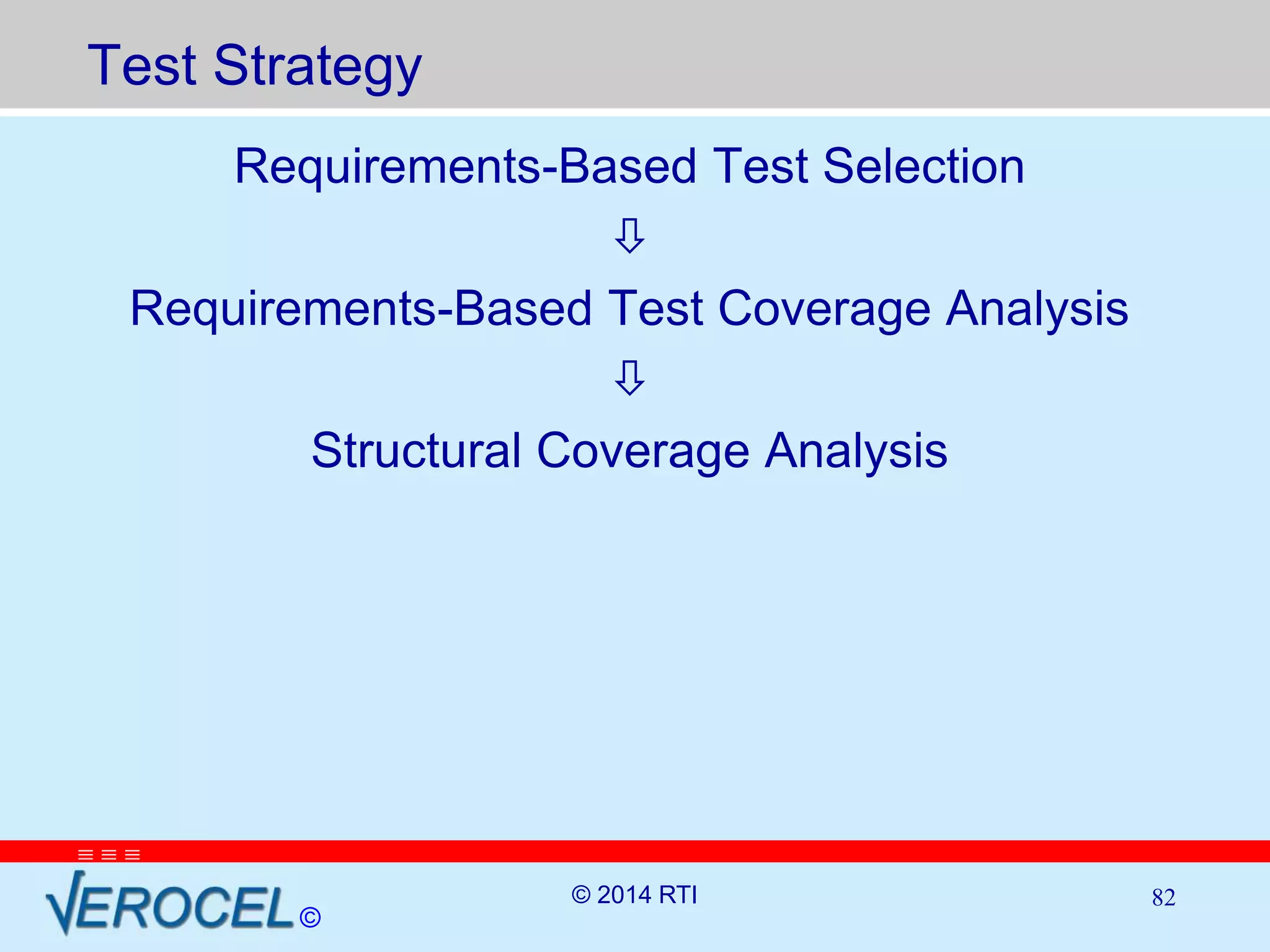 Test Strategy 
   
Requirements-Based Test Selection 
© 
 
Requirements-Based Test Coverage Analysis 
 
Structural Coverage Analysis 
© 2014 RTI 82 
 