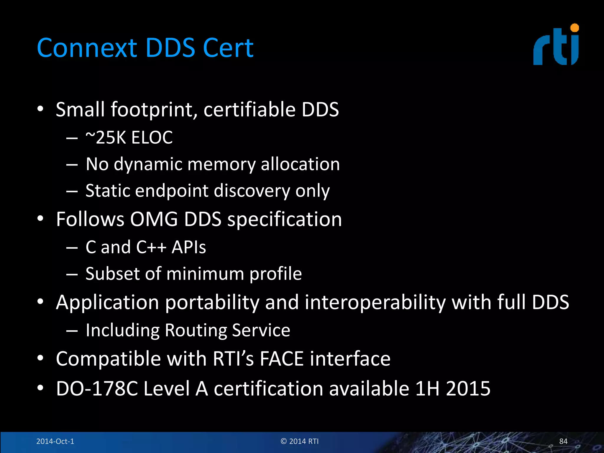 Connext DDS Cert 
• Small footprint, certifiable DDS 
– ~25K ELOC 
– No dynamic memory allocation 
– Static endpoint discovery only 
• Follows OMG DDS specification 
– C and C++ APIs 
– Subset of minimum profile 
• Application portability and interoperability with full DDS 
– Including Routing Service 
• Compatible with RTI’s FACE interface 
• DO-178C Level A certification available 1H 2015 
2014-Oct-1 © 2014 RTI 84 
 