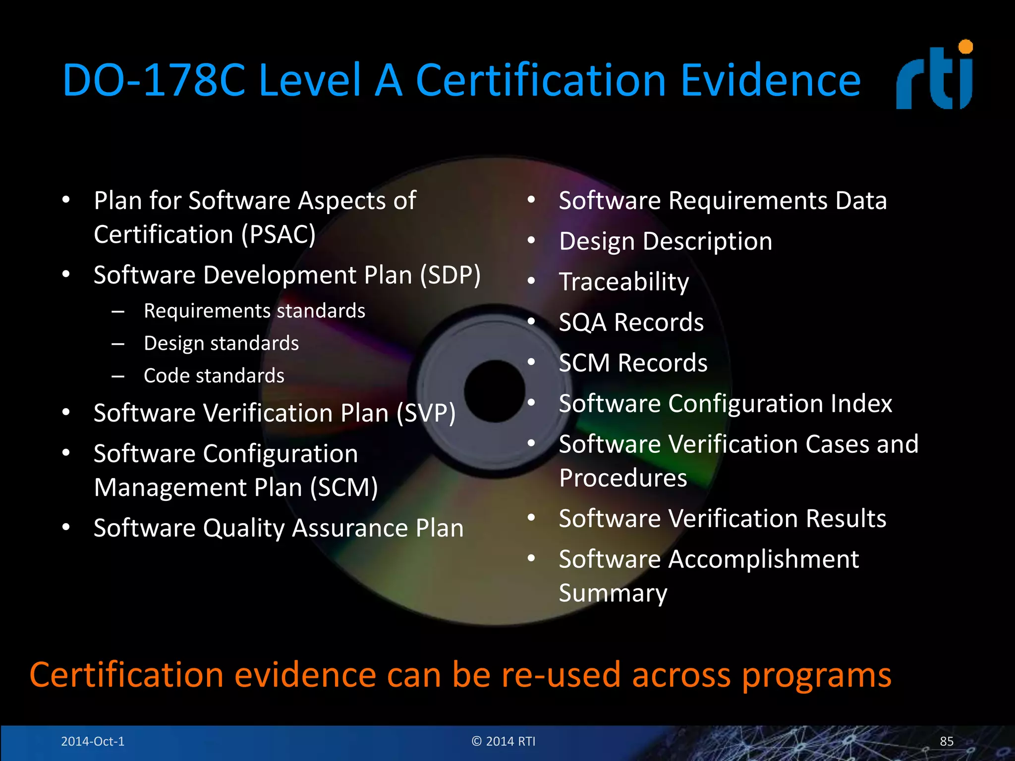 DO-178C Level A Certification Evidence 
• Plan for Software Aspects of 
Certification (PSAC) 
• Software Development Plan (SDP) 
– Requirements standards 
– Design standards 
– Code standards 
• Software Verification Plan (SVP) 
• Software Configuration 
Management Plan (SCM) 
• Software Quality Assurance Plan 
• Software Requirements Data 
• Design Description 
• Traceability 
• SQA Records 
• SCM Records 
• Software Configuration Index 
• Software Verification Cases and 
Procedures 
• Software Verification Results 
• Software Accomplishment 
Summary 
Certification evidence can be re-used across programs 
2014-Oct-1 © 2014 RTI 85 
 