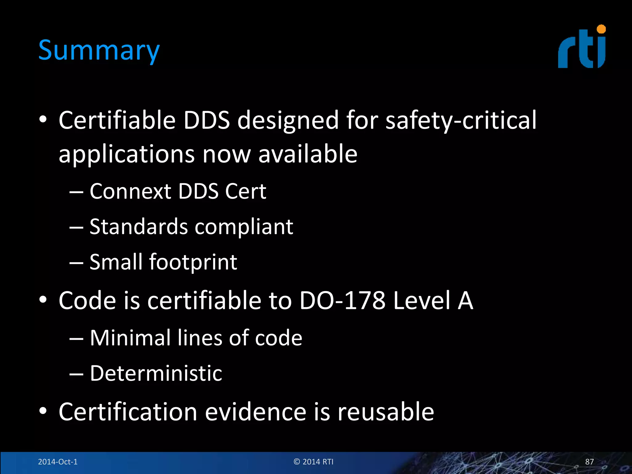 Summary 
• Certifiable DDS designed for safety-critical 
applications now available 
– Connext DDS Cert 
– Standards compliant 
– Small footprint 
• Code is certifiable to DO-178 Level A 
– Minimal lines of code 
– Deterministic 
• Certification evidence is reusable 
2014-Oct-1 © 2014 RTI 87 
 