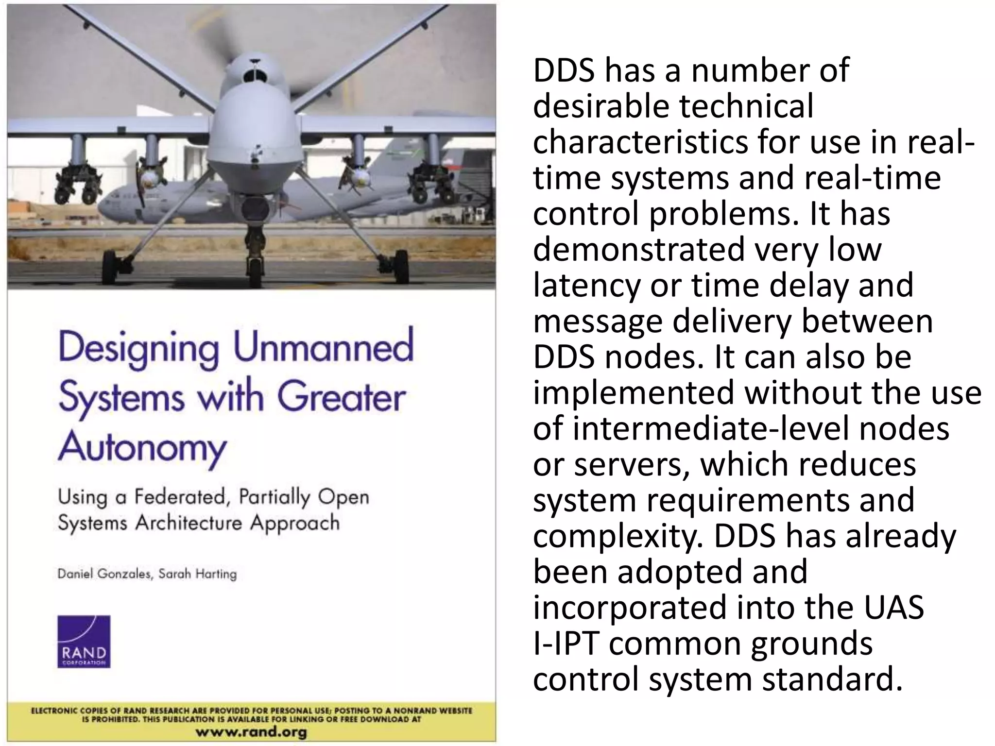 DDS has a number of 
desirable technical 
characteristics for use in real-time 
systems and real-time 
control problems. It has 
demonstrated very low 
latency or time delay and 
message delivery between 
DDS nodes. It can also be 
implemented without the use 
of intermediate-level nodes 
or servers, which reduces 
system requirements and 
complexity. DDS has already 
been adopted and 
incorporated into the UAS 
I-IPT common grounds 
control system standard. 
 