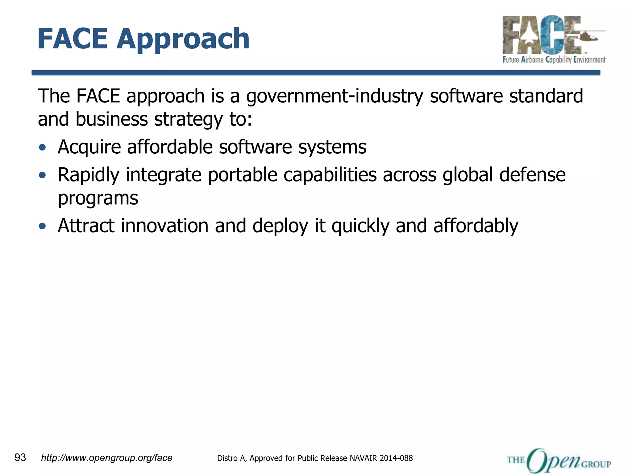 FACE Approach 
The FACE approach is a government-industry software standard 
and business strategy to: 
• Acquire affordable software systems 
• Rapidly integrate portable capabilities across global defense 
programs 
• Attract innovation and deploy it quickly and affordably 
93 http://www.opengroup.org/face Distro A, Approved for Public Release NAVAIR 2014-088 
 