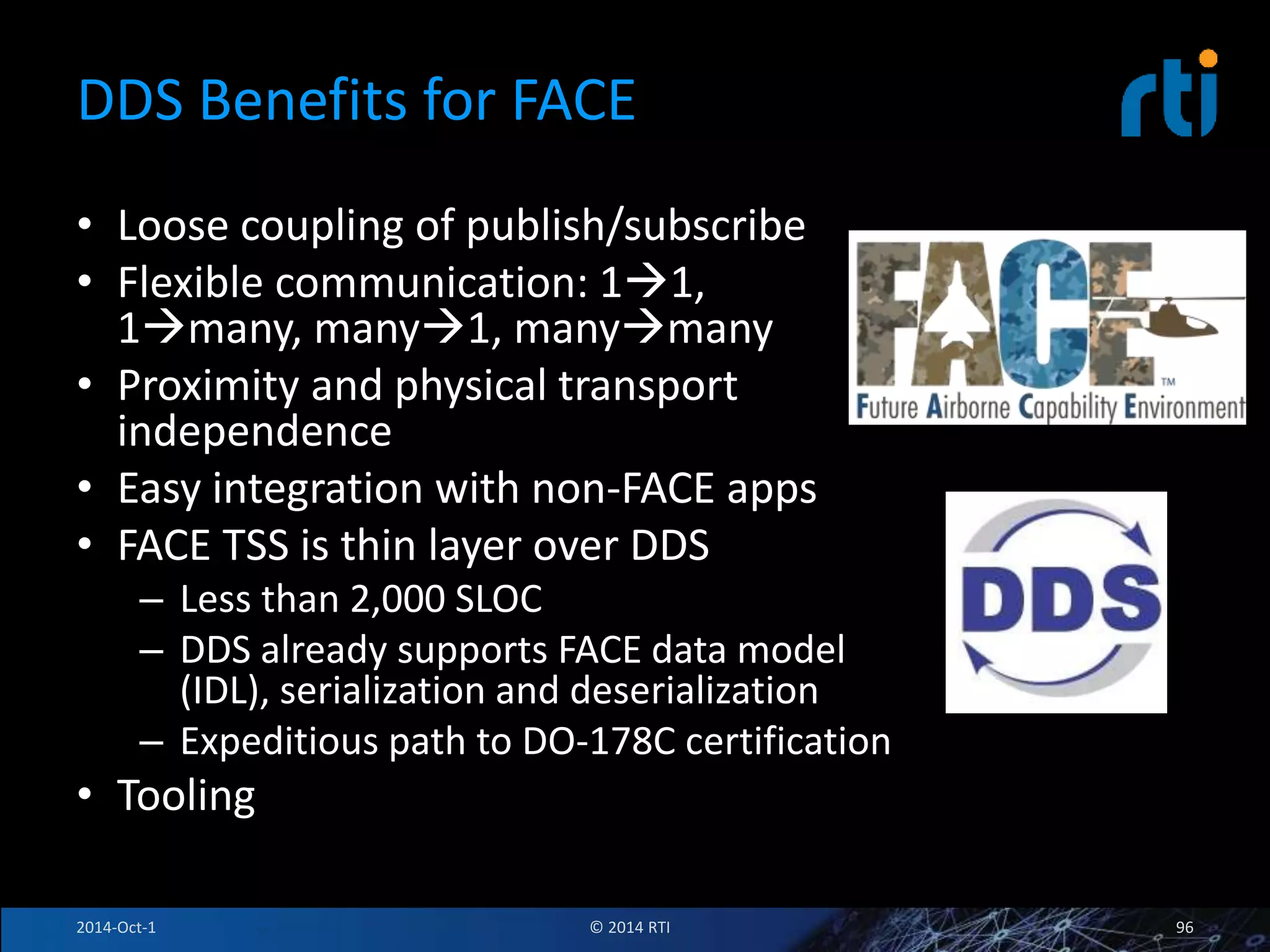 DDS Benefits for FACE 
• Loose coupling of publish/subscribe 
• Flexible communication: 11, 
1many, many1, manymany 
• Proximity and physical transport 
independence 
• Easy integration with non-FACE apps 
• FACE TSS is thin layer over DDS 
– Less than 2,000 SLOC 
– DDS already supports FACE data model 
(IDL), serialization and deserialization 
– Expeditious path to DO-178C certification 
• Tooling 
2014-Oct-1 © 2014 RTI 96 
 