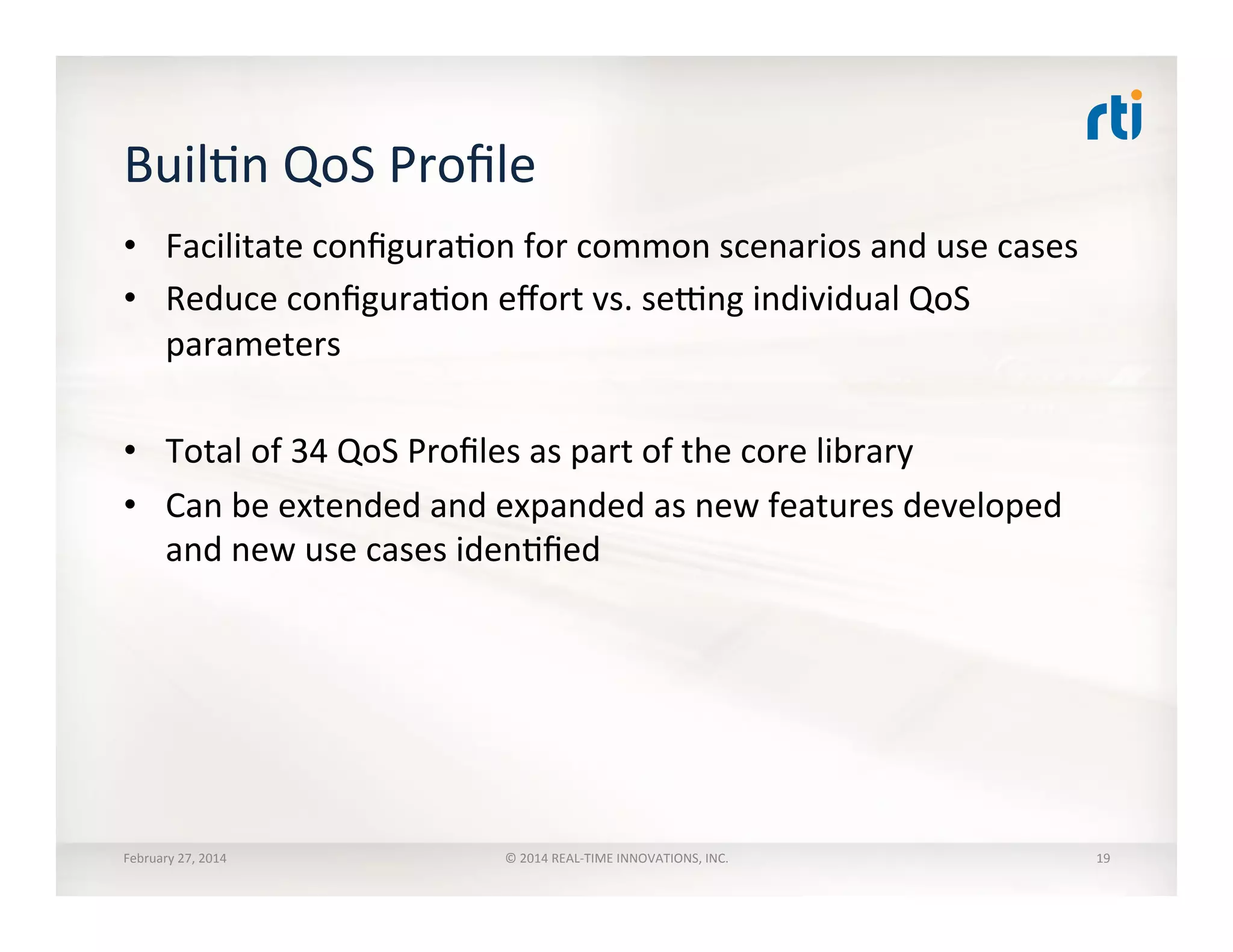 BuilTn	
  QoS	
  Proﬁle	
  	
  
February	
  27,	
  2014	
   ©	
  2014	
  REAL-­‐TIME	
  INNOVATIONS,	
  INC.	
  
•  Facilitate	
  conﬁguraTon	
  for	
  common	
  scenarios	
  and	
  use	
  cases	
  
•  Reduce	
  conﬁguraTon	
  eﬀort	
  vs.	
  sexng	
  individual	
  QoS	
  
parameters	
  
•  Total	
  of	
  34	
  QoS	
  Proﬁles	
  as	
  part	
  of	
  the	
  core	
  library	
  
•  Can	
  be	
  extended	
  and	
  expanded	
  as	
  new	
  features	
  developed	
  
and	
  new	
  use	
  cases	
  idenTﬁed	
  
19	
  
 