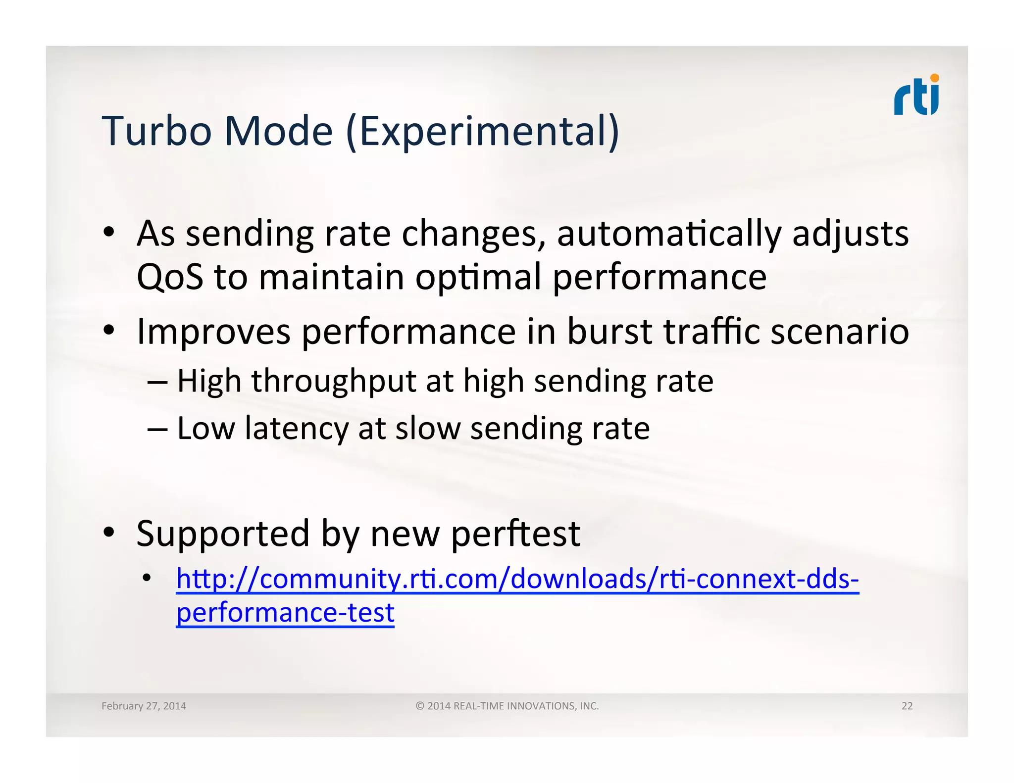 Turbo	
  Mode	
  (Experimental)	
  
•  As	
  sending	
  rate	
  changes,	
  automaTcally	
  adjusts	
  
QoS	
  to	
  maintain	
  opTmal	
  performance	
  
•  Improves	
  performance	
  in	
  burst	
  traﬃc	
  scenario	
  
– High	
  throughput	
  at	
  high	
  sending	
  rate	
  
– Low	
  latency	
  at	
  slow	
  sending	
  rate	
  
•  Supported	
  by	
  new	
  per]est	
  
•  hhp://community.rT.com/downloads/rT-­‐connext-­‐dds-­‐
performance-­‐test	
  
February	
  27,	
  2014	
   ©	
  2014	
  REAL-­‐TIME	
  INNOVATIONS,	
  INC.	
   22	
  
 