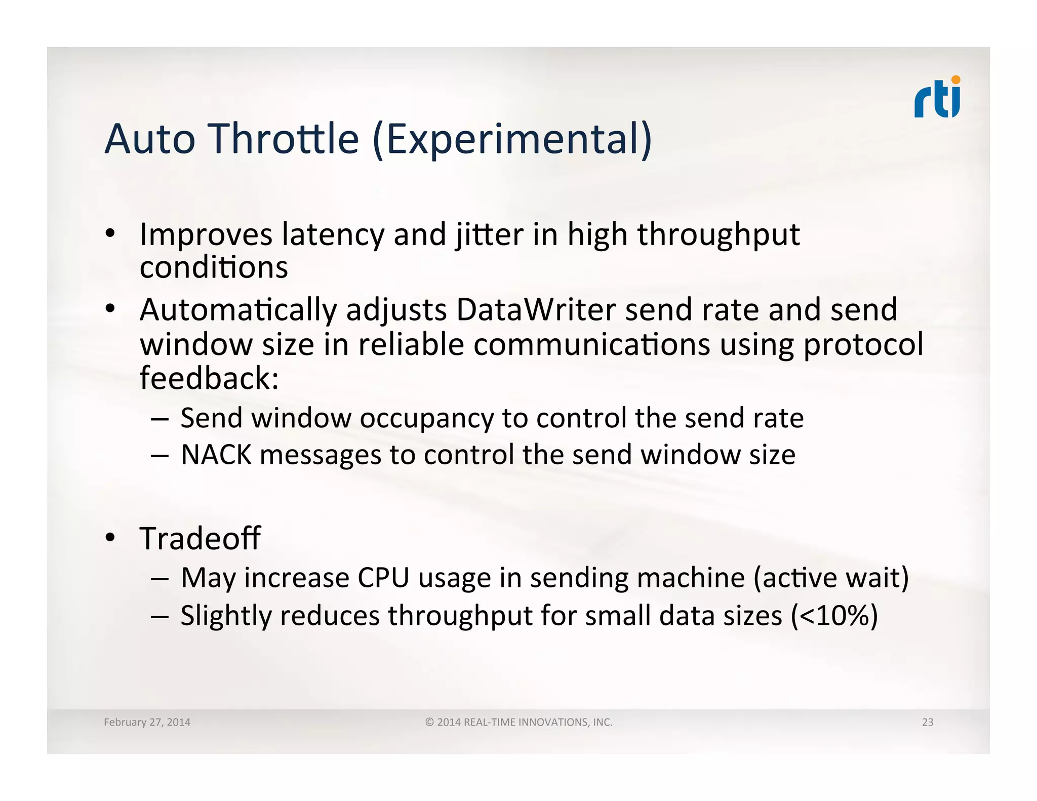 Auto	
  Throhle	
  (Experimental)	
  
•  Improves	
  latency	
  and	
  jiher	
  in	
  high	
  throughput	
  
condiTons	
  
•  AutomaTcally	
  adjusts	
  DataWriter	
  send	
  rate	
  and	
  send	
  
window	
  size	
  in	
  reliable	
  communicaTons	
  using	
  protocol	
  
feedback:	
  
–  Send	
  window	
  occupancy	
  to	
  control	
  the	
  send	
  rate	
  
–  NACK	
  messages	
  to	
  control	
  the	
  send	
  window	
  size	
  
•  Tradeoﬀ	
  
–  May	
  increase	
  CPU	
  usage	
  in	
  sending	
  machine	
  (acTve	
  wait)	
  
–  Slightly	
  reduces	
  throughput	
  for	
  small	
  data	
  sizes	
  (<10%)	
  
February	
  27,	
  2014	
   ©	
  2014	
  REAL-­‐TIME	
  INNOVATIONS,	
  INC.	
   23	
  
 