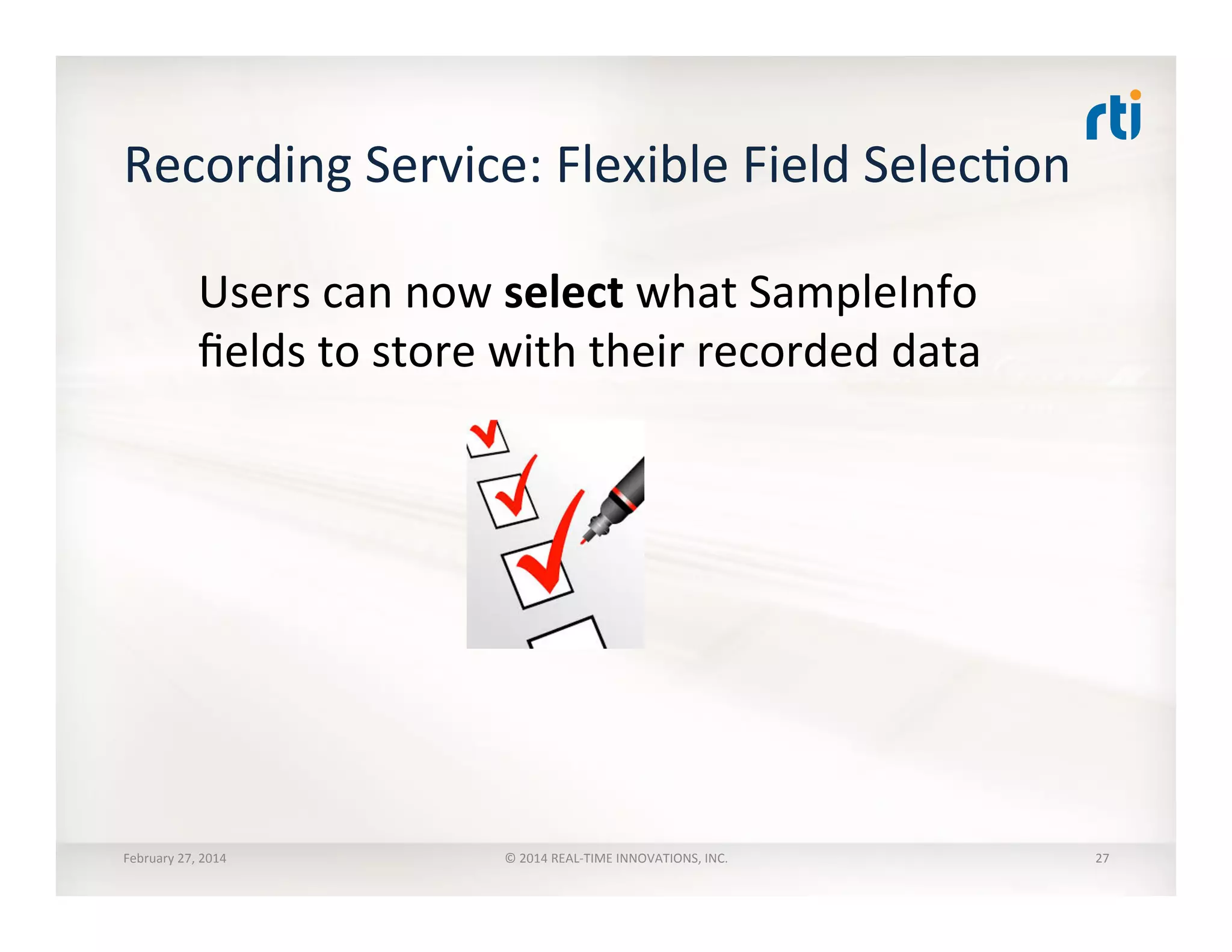 Recording	
  Service:	
  Flexible	
  Field	
  SelecTon	
  
Users	
  can	
  now	
  select	
  what	
  SampleInfo	
  
ﬁelds	
  to	
  store	
  with	
  their	
  recorded	
  data	
  
February	
  27,	
  2014	
   ©	
  2014	
  REAL-­‐TIME	
  INNOVATIONS,	
  INC.	
   27	
  
 