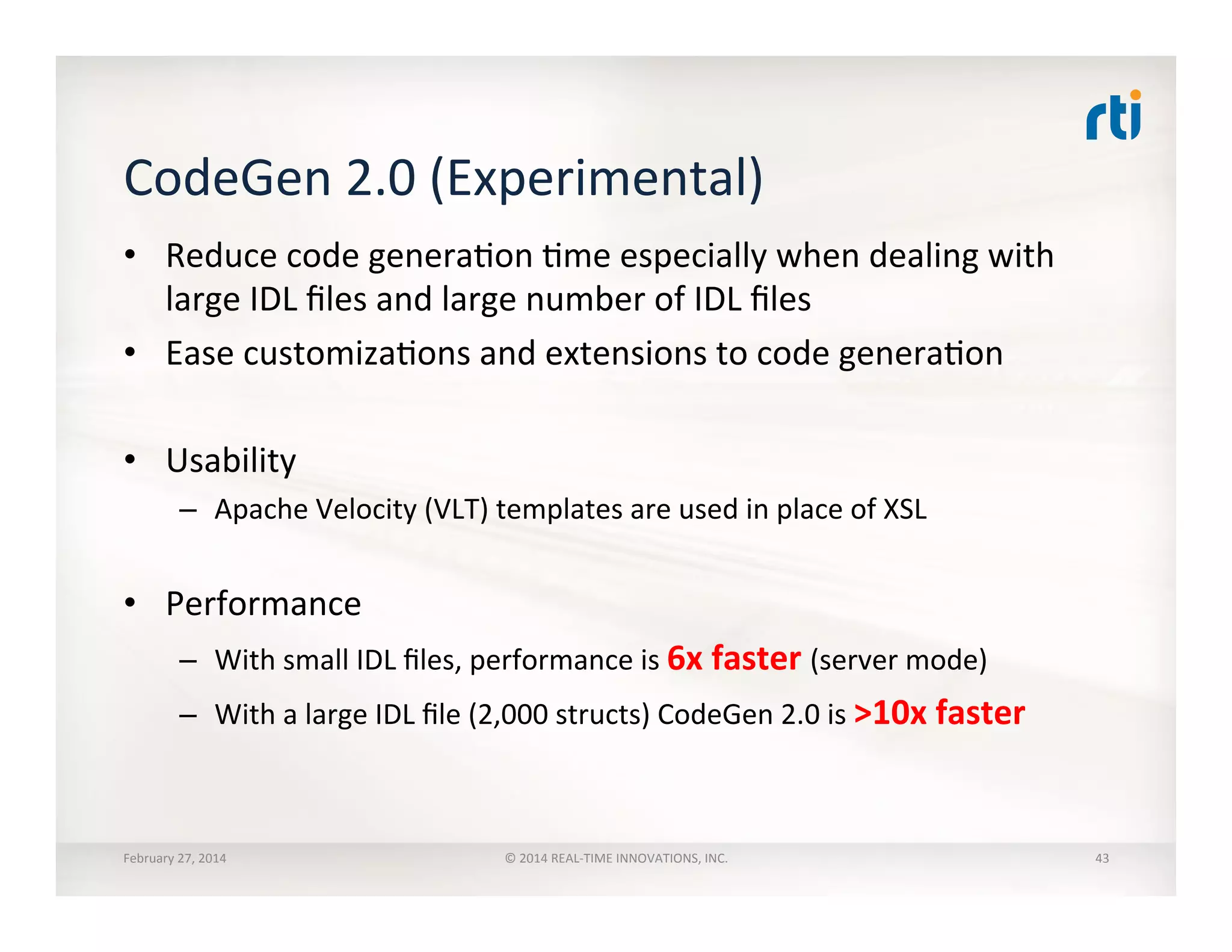CodeGen	
  2.0	
  (Experimental)	
  
•  Reduce	
  code	
  generaTon	
  Tme	
  especially	
  when	
  dealing	
  with	
  
large	
  IDL	
  ﬁles	
  and	
  large	
  number	
  of	
  IDL	
  ﬁles	
  
•  Ease	
  customizaTons	
  and	
  extensions	
  to	
  code	
  generaTon	
  
•  Usability	
  
–  Apache	
  Velocity	
  (VLT)	
  templates	
  are	
  used	
  in	
  place	
  of	
  XSL	
  
•  Performance	
  
–  With	
  small	
  IDL	
  ﬁles,	
  performance	
  is	
  6x	
  faster	
  (server	
  mode)	
  
–  With	
  a	
  large	
  IDL	
  ﬁle	
  (2,000	
  structs)	
  CodeGen	
  2.0	
  is	
  >10x	
  faster	
  
February	
  27,	
  2014	
   ©	
  2014	
  REAL-­‐TIME	
  INNOVATIONS,	
  INC.	
   43	
  
 