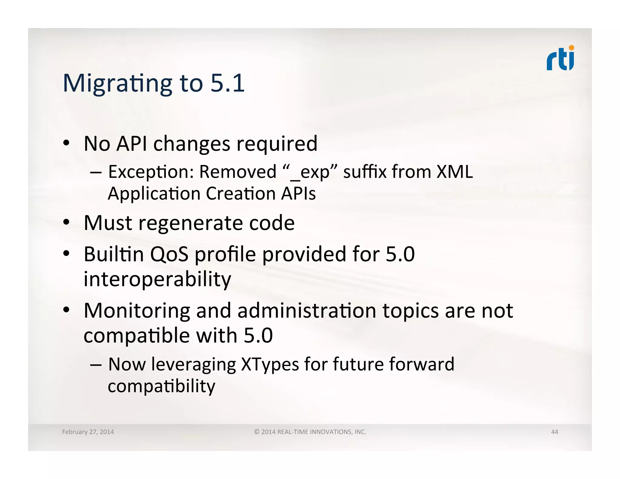 MigraTng	
  to	
  5.1	
  
•  No	
  API	
  changes	
  required	
  
–  ExcepTon:	
  Removed	
  “_exp”	
  suﬃx	
  from	
  XML	
  
ApplicaTon	
  CreaTon	
  APIs	
  
•  Must	
  regenerate	
  code	
  
•  BuilTn	
  QoS	
  proﬁle	
  provided	
  for	
  5.0	
  
interoperability	
  
•  Monitoring	
  and	
  administraTon	
  topics	
  are	
  not	
  
compaTble	
  with	
  5.0	
  
–  Now	
  leveraging	
  XTypes	
  for	
  future	
  forward	
  
compaTbility	
  
February	
  27,	
  2014	
   ©	
  2014	
  REAL-­‐TIME	
  INNOVATIONS,	
  INC.	
   44	
  
 