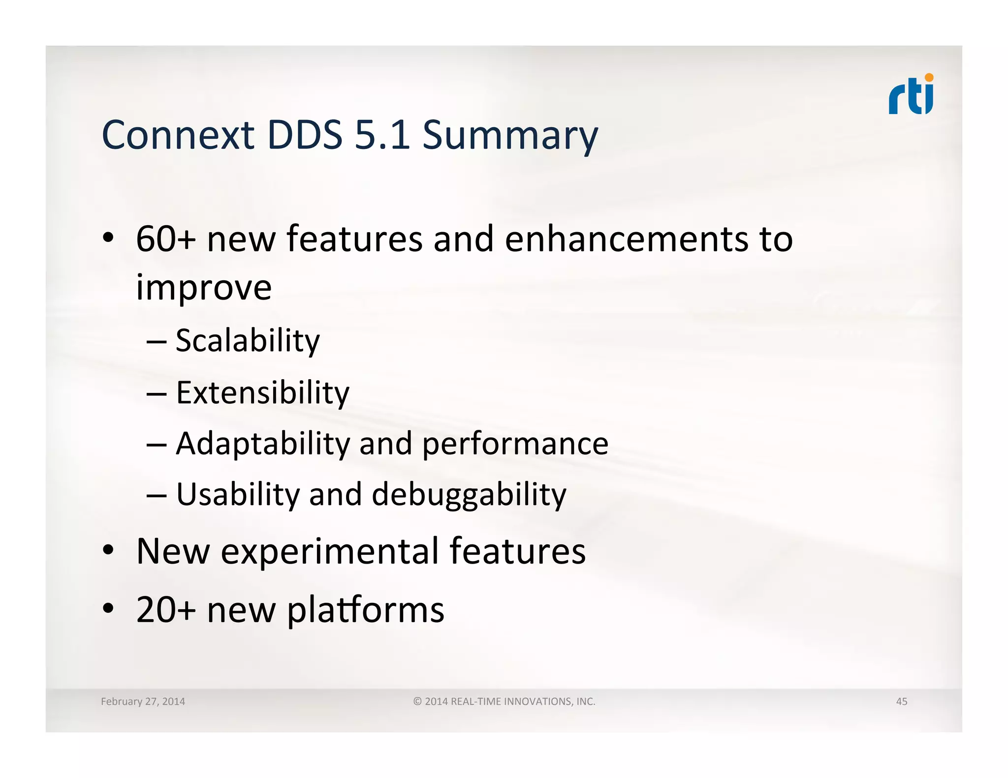 Connext	
  DDS	
  5.1	
  Summary	
  
•  60+	
  new	
  features	
  and	
  enhancements	
  to	
  
improve	
  
– Scalability	
  
– Extensibility	
  
– Adaptability	
  and	
  performance	
  
– Usability	
  and	
  debuggability	
  
•  New	
  experimental	
  features	
  
•  20+	
  new	
  plaVorms	
  
February	
  27,	
  2014	
   ©	
  2014	
  REAL-­‐TIME	
  INNOVATIONS,	
  INC.	
   45	
  
 