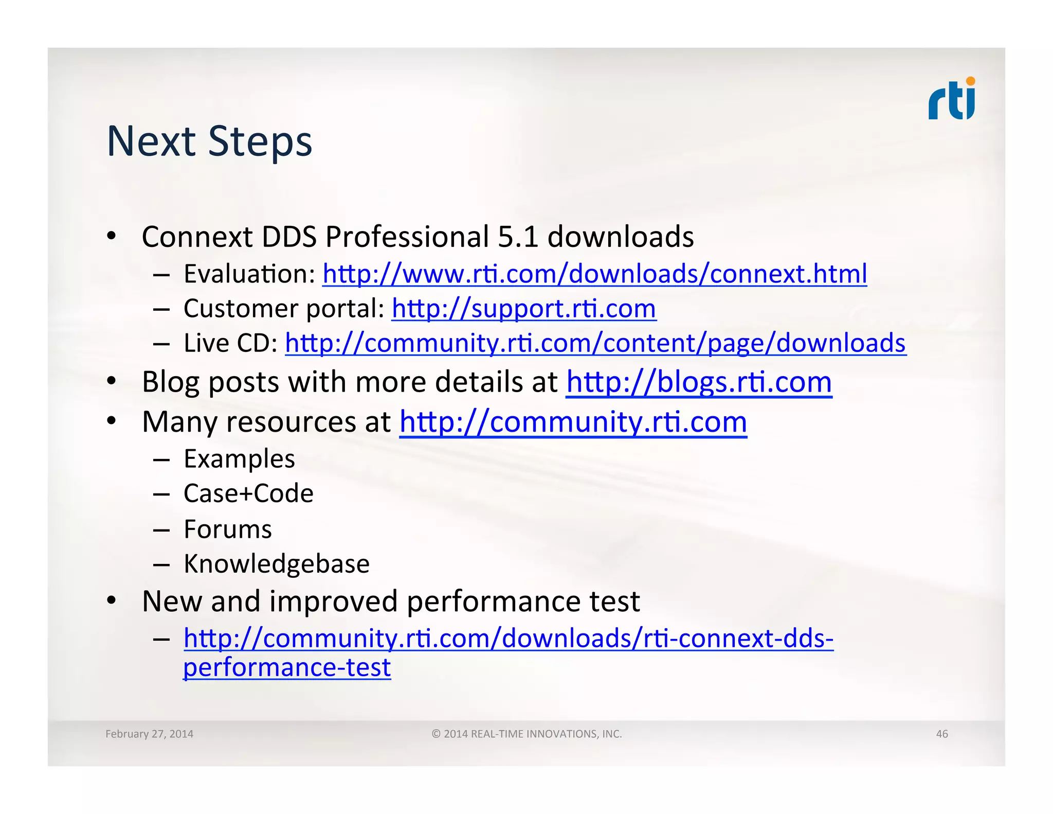 Next	
  Steps	
  
•  Connext	
  DDS	
  Professional	
  5.1	
  downloads	
  
–  EvaluaTon:	
  hhp://www.rT.com/downloads/connext.html	
  
–  Customer	
  portal:	
  hhp://support.rT.com	
  
–  Live	
  CD:	
  hhp://community.rT.com/content/page/downloads	
  
•  Blog	
  posts	
  with	
  more	
  details	
  at	
  hhp://blogs.rT.com	
  
•  Many	
  resources	
  at	
  hhp://community.rT.com	
  
–  Examples	
  
–  Case+Code	
  
–  Forums	
  
–  Knowledgebase	
  
•  New	
  and	
  improved	
  performance	
  test	
  
–  hhp://community.rT.com/downloads/rT-­‐connext-­‐dds-­‐
performance-­‐test	
  
February	
  27,	
  2014	
   ©	
  2014	
  REAL-­‐TIME	
  INNOVATIONS,	
  INC.	
   46	
  
 