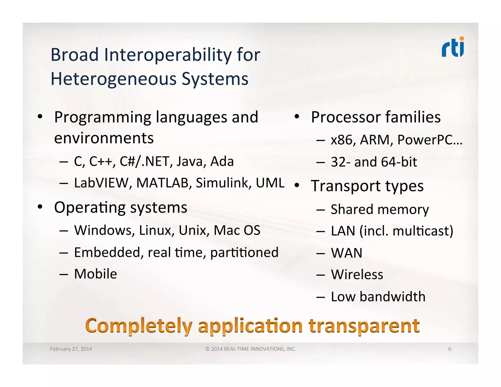 Broad	
  Interoperability	
  for	
  
Heterogeneous	
  Systems	
  
•  Programming	
  languages	
  and	
  
environments	
  
–  C,	
  C++,	
  C#/.NET,	
  Java,	
  Ada	
  
–  LabVIEW,	
  MATLAB,	
  Simulink,	
  UML	
  
•  OperaTng	
  systems	
  
–  Windows,	
  Linux,	
  Unix,	
  Mac	
  OS	
  
–  Embedded,	
  real	
  Tme,	
  parTToned	
  
–  Mobile	
  
•  Processor	
  families	
  
–  x86,	
  ARM,	
  PowerPC…	
  
–  32-­‐	
  and	
  64-­‐bit	
  
•  Transport	
  types	
  
–  Shared	
  memory	
  
–  LAN	
  (incl.	
  mulTcast)	
  
–  WAN	
  
–  Wireless	
  
–  Low	
  bandwidth	
  
February	
  27,	
  2014	
   ©	
  2014	
  REAL-­‐TIME	
  INNOVATIONS,	
  INC.	
   6	
  
 