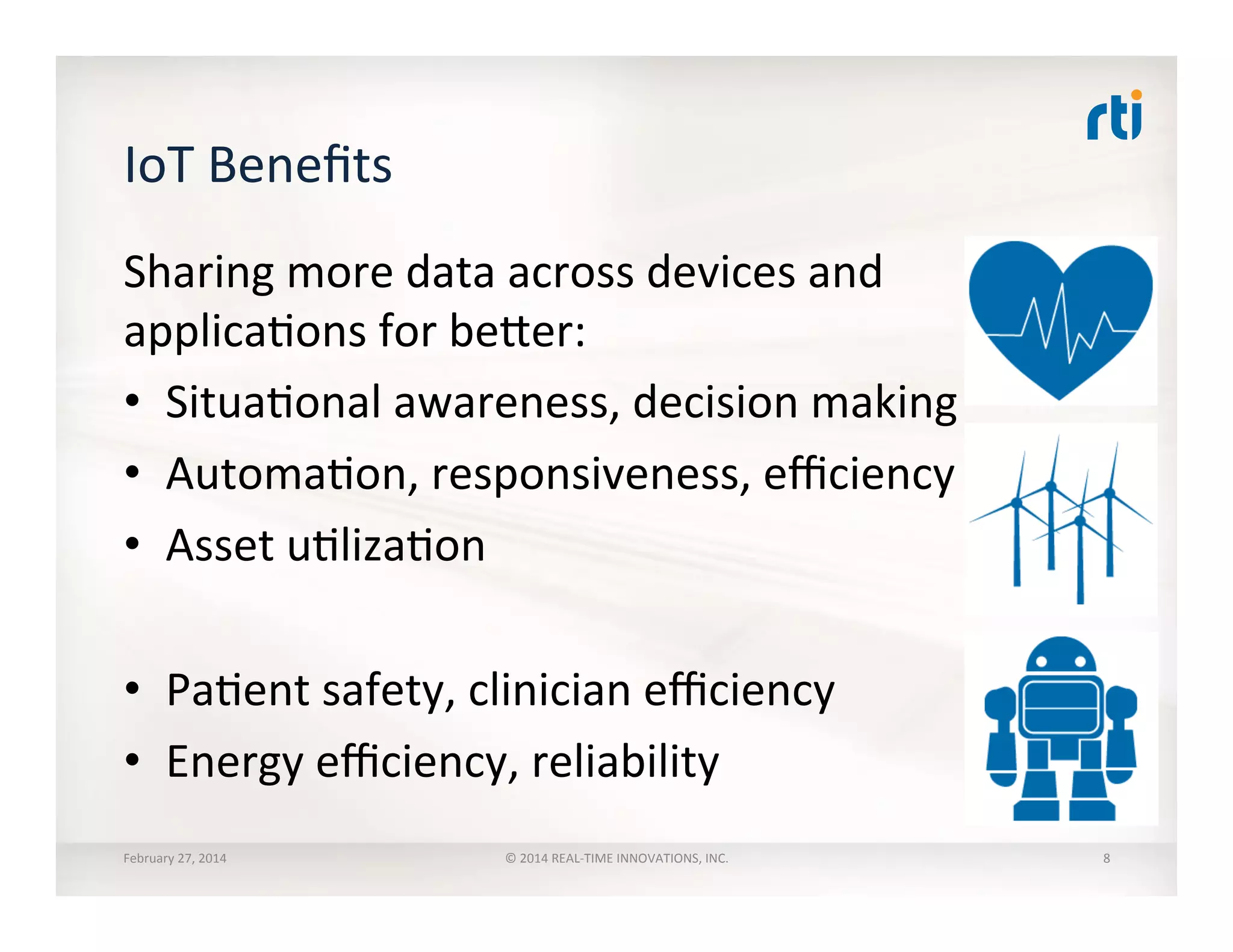 IoT	
  Beneﬁts	
  
Sharing	
  more	
  data	
  across	
  devices	
  and	
  
applicaTons	
  for	
  beher:	
  
•  SituaTonal	
  awareness,	
  decision	
  making	
  
•  AutomaTon,	
  responsiveness,	
  eﬃciency	
  
•  Asset	
  uTlizaTon	
  
•  PaTent	
  safety,	
  clinician	
  eﬃciency	
  
•  Energy	
  eﬃciency,	
  reliability	
  
February	
  27,	
  2014	
   ©	
  2014	
  REAL-­‐TIME	
  INNOVATIONS,	
  INC.	
   8	
  
 