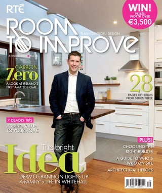 WIN!
                                                                      PRIZES
                                                                    WORTH OVER

                                                                   3,500
                                    PLAN / DEVELOP / DESIGN




 ANNUAL 2010 ■ 4.95



     CARBON
Zero
A LOOK AT IRELAND’S
FIRST A-RATED HOME
                                                                   28
                                                                   PAGES OF HOMES
                                                                  FROM SERIES THREE




7 DEADLY TIPS
ADDING VALUE
TO YOUR HOME

                                                                                PLUS!




Idea
                       The bright                             CHOOSING THE
                                                               RIGHT BUILDER
                                                         A GUIDE TO WHO’S
                                                              WHO ON SITE
                                                   ARCHITECTURAL HEROES
        DERMOT BANNON LIGHTS UP                                      ISSN 2009-2407


        A FAMILY’S LIFE IN WHITEHALL                                                   05   >




                                                              9    772009     240701
 