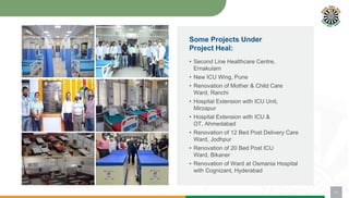 • Second Line Healthcare Centre,
Ernakulam
• New ICU Wing, Pune
• Renovation of Mother & Child Care
Ward, Ranchi
• Hospital Extension with ICU Unit,
Mirzapur
• Hospital Extension with ICU &
OT, Ahmedabad
• Renovation of 12 Bed Post Delivery Care
Ward, Jodhpur
• Renovation of 20 Bed Post ICU
Ward, Bikaner
• Renovation of Ward at Osmania Hospital
with Cognizant, Hyderabad
11
Some Projects Under
Project Heal:
 