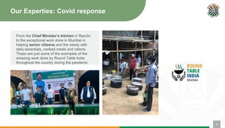 Our Experties: Covid response
From the Chief Minister’s kitchen in Ranchi
to the exceptional work done in Mumbai in
helping senior citizens and the needy with
daily essentials, cooked meals and rations.
These are just some of the examples of the
amazing work done by Round Table India
throughout the country during the pandemic
13
 