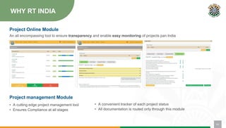 WHY RT INDIA
Project management Module
• A cutting edge project management tool
• Ensures Compliance at all stages
Project Online Module
• A convenient tracker of each project status
• All documentation is routed only through this module
04
An all encompassing tool to ensure transparency and enable easy monitoring of projects pan India
 