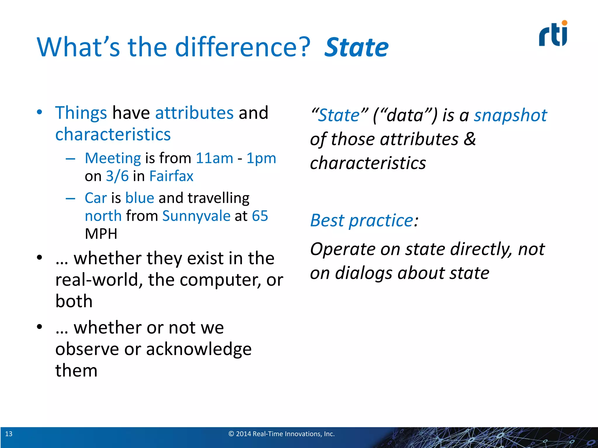© 2014 Real-Time Innovations, Inc.13
What’s the difference? State
• Things have attributes and
characteristics
– Meeting is from 11am - 1pm
on 3/6 in Fairfax
– Car is blue and travelling
north from Sunnyvale at 65
MPH
• … whether they exist in the
real-world, the computer, or
both
• … whether or not we
observe or acknowledge
them
“State” (“data”) is a snapshot
of those attributes &
characteristics
Best practice:
Operate on state directly, not
on dialogs about state
 